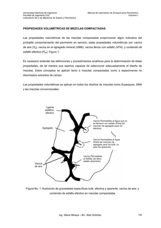 Universidad Nacional de Ingeniería Manual de Laboratorio de Ensayos para Pavimentos
Facultad de Ingeniería Civil Volumen I
Laboratorio No.2 de Mecánica de Suelos y Pavimentos
PROPIEDADES VOLUMÉTRICAS DE MEZCLAS COMPACTADAS
Las propiedades volumétricas de las mezclas compactadas proporcionan algún indicativo del
probable comportamiento del pavimento en servicio, estas propiedades volumétricas son vacíos
de aire (Va), vacíos en el agregado mineral (VMA), vacíos llenos con asfalto (VFA), y contenido de
asfalto efectivo (Pbe). Figura 1.
Es necesario entender las definiciones y procedimientos analíticos para la determinación de éstas
propiedades, de tal manera que seamos capaces de seleccionar adecuadamente el diseño de
mezclas. Estos conceptos se aplican tanto a mezclas compactadas como a especimenes no
disturbados extraídos de campo.
Las propiedades volumétricas se aplican en todos los diseños de mezclas como Superpave, SMA
y las mezclas convencionales.
Agregado
Vacíos
de aire
Vacíos Permeables al Agua
(Parte del volumen de
agregado para Gs bulk, no
para Gs aparente)
Vacíos Permeables
al Asfalto (es decir,
asfalto absorbido)
Vacíos Permeables al Agua que no
se llenaron con asfalto (Parte del
volumen de agregado para Gs
efectiva)
Ligante
asfáltico
efectivo
Figura No. 1: Ilustración de gravedades específicas bulk, efectiva y aparente; vacíos de aire; y
contenido de asfalto efectivo en mezclas compactadas
Ing. Silene Minaya – M.I. Abel Ordóñez 108
 