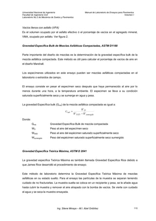 Universidad Nacional de Ingeniería Manual de Laboratorio de Ensayos para Pavimentos
Facultad de Ingeniería Civil Volumen I
Laboratorio No.2 de Mecánica de Suelos y Pavimentos
Vacíos llenos con asfalto (VFA)
Es el volumen ocupado por el asfalto efectivo ó el porcentaje de vacíos en el agregado mineral,
VMA, ocupado por asfalto. Ver figura 2.
Gravedad Específica Bulk de Mezclas Asfálticas Compactadas, ASTM D1188
Parte importante del diseño de mezclas es la determinación de la gravedad específica bulk de la
mezcla asfáltica compactada. Este método es útil para calcular el porcentaje de vacíos de aire en
el diseño Marshall.
Los especímenes utilizados en este ensayo pueden ser mezclas asfálticas compactadas en el
laboratorio o extraídos de campo.
El ensayo consiste en pesar el especímen seco después que haya permanecido al aire por lo
menos durante una hora, a la temperatura ambiente. El especimen se lleva a su condición
saturada superficialmente seca y se sumerge en agua y pesa.
La gravedad Específica bulk (Gmb) de la mezcla asfáltica compactada es igual a:
sumergidoSSD
D
mb
WW
W
G
−
=
Donde:
Gmb Gravedad Específica Bulk de mezcla compactada
WD Peso al aire del especímen seco
WSSD Peso al aire del espécimen saturado superficialmente seco
Wsumergido Peso del espécimen saturado superficialmente seco sumergido
Gravedad Específica Teórica Máxima, ASTM D 2041
La gravedad especifica Teórica Máxima es también llamada Gravedad Especifica Rice debido a
que James Rice desarrolló el procedimiento de ensayo.
Este método de laboratorio determina la Gravedad Especifica Teórica Máxima de mezclas
asfálticas en su estado suelto. Para el ensayo las partículas de la muestra se separan teniendo
cuidado de no fracturarlas. La muestra suelta se coloca en un recipiente y pesa, se le añade agua
hasta cubrir la muestra y remover el aire atrapado con la bomba de vacíos. Se vierte con cuidado
el agua y se seca la muestra ensayada.
Ing. Silene Minaya – M.I. Abel Ordóñez 110
 