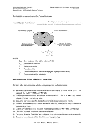 Universidad Nacional de Ingeniería Manual de Laboratorio de Ensayos para Pavimentos
Facultad de Ingeniería Civil Volumen I
Laboratorio No.2 de Mecánica de Suelos y Pavimentos
Por definición la gravedad especifica Teórica Máxima es:
totalasfaltomasasfaltoconllenadosnopermeablesvaciosmasagregadodelVolumen
asfaltodelpesomasagregadodelPeso
MaximaTeoricaaEspecíficGravedad =
Volumen del agregado
Vacíos que no se
llenaron de asfalto
Vacíos impermeables
Volumen de vacíos
llenos con asfalto
b
b
se
S
mm
mm
G
P
G
P
P
G
+
=
Donde:
Gmm Gravedad específica teórica máxima, RICE
Pmm Peso total de la mezcla
Ps Peso del agregado
Pb Peso del asfalto
Gse Gravedad especifica efectiva del agregado impregnado con asfalto
Gb Gravedad especifica del asfalto
Procedimiento de Análisis de Mezclas Compactadas
Se listan todas las mediciones y cálculos necesarios para el análisis de vacíos:
(a) Medir la gravedad específica bulk del agregado grueso (AASHTO T85 ó ASTM C127) y del
agregado fino (AASHTO T84 ó ASTM C128).
(b) Medir la gravedad específica del cemento asfáltico (AASHTO T228 ó ASTM D70) y del filler
mineral (AASHTO T100 ó ASTM D854).
(c) Calcular la gravedad específica bulk de la combinación de agregados en la mezcla.
(d) Medir la Gravedad Específica Teórica Máxima de la mezcla suelta (ASTM D2041), también es
conocida como RICE.
(e) Medir la Gravedad Específica Bulk de la mezcla compactada (ASTM D1188 ó ASTM D2726)
(f) Calcular la Gravedad Específica Efectiva del Agregado.
(g) Calcular la Gravedad Específica Teórica Máxima de la mezcla para otros contenidos de asfalto
(h) Calcular el porcentaje de asfalto absorbido por el agregado, Pba.
Ing. Silene Minaya – M.I. Abel Ordóñez 111
 