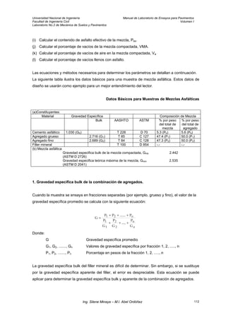Universidad Nacional de Ingeniería Manual de Laboratorio de Ensayos para Pavimentos
Facultad de Ingeniería Civil Volumen I
Laboratorio No.2 de Mecánica de Suelos y Pavimentos
(i) Calcular el contenido de asfalto efectivo de la mezcla, Pbe.
(j) Calcular el porcentaje de vacíos de la mezcla compactada, VMA.
(k) Calcular el porcentaje de vacíos de aire en la mezcla compactada, Va
(l) Calcular el porcentaje de vacíos llenos con asfalto.
Las ecuaciones y métodos necesarios para determinar los parámetros se detallan a continuación.
La siguiente tabla ilustra los datos básicos para una muestra de mezcla asfáltica. Estos datos de
diseño se usarán como ejemplo para un mejor entendimiento del lector.
Datos Básicos para Muestras de Mezclas Asfálticas
(a)Constituyentes:
Material Gravedad Específica Composición de Mezcla
Bulk AASHTO ASTM % por peso
del total de
mezcla
% por peso
del total de
agregado
Cemento asfáltico 1.030 (Gb) T 228 D 70 5.3 (Pb) 5.6 (Pb)
Agregado grueso 2.716 (G1) T 85 C 127 47.4 (P1) 50.0 (P1)
Agregado fino 2.689 (G2) T 84 C 128 47.3 (P2) 50.0 (P2)
Filler mineral T 100 D 854 -.- -.-
(b) Mezcla asfáltica
Gravedad especifica bulk de la mezcla compactada, Gmb 2.442
(ASTM D 2726)
Gravedad especifica teórica máxima de la mezcla, Gmm 2.535
(ASTM D 2041)
1. Gravedad específica bulk de la combinación de agregados.
Cuando la muestra se ensaya en fracciones separadas (por ejemplo, grueso y fino), el valor de la
gravedad específica promedio se calcula con la siguiente ecuación:
n
n
2
2
1
1
n21
G
P
.....
G
P
G
P
P.......PP
G
+++
+++
=
Donde:
G Gravedad específica promedio
G1, G2, ......., Gn Valores de gravedad específica por fracción 1, 2, ....., n
P1, P2, ......., Pn Porcentaje en pesos de la fracción 1, 2, ....., n
La gravedad específica bulk del filler mineral es difícil de determinar. Sin embargo, si se sustituye
por la gravedad específica aparente del filler, el error es despreciable. Esta ecuación se puede
aplicar para determinar la gravedad específica bulk y aparente de la combinación de agregados.
Ing. Silene Minaya – M.I. Abel Ordóñez 112
 