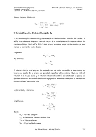Universidad Nacional de Ingeniería Manual de Laboratorio de Ensayos para Pavimentos
Facultad de Ingeniería Civil Volumen I
Laboratorio No.2 de Mecánica de Suelos y Pavimentos
Usando los datos del ejemplo:
703.2
59.1841.18
100
689.2
0.50
716.2
0.50
0.500.50
Gsb =
+
=
+
+
=
2. Gravedad Específica Efectiva del Agregado, Gse
El procedimiento para determinar la gravedad específica efectiva no está normado por AASHTO o
ASTM. Los valores se obtienen a partir del cálculo de la gravedad específica teórica máxima de
mezclas asfálticas (Gmm) ASTM D-2041, éste ensayo se realiza sobre mezclas sueltas, de esa
manera se eliminan los vacíos de aire.
En general
sbsesa GGG >>
Por definición:
efec
s
se
V
W
G =
El volumen efectivo es el volumen del agregado mas los vacíos permeables al agua que no se
llenaron de asfalto. En el ensayo de gravedad específica teórica máxima (Gmm), se mide el
volumen de la mezcla suelta y el volumen del cemento asfáltico se calcula con su peso y su
gravedad específica. El volumen efectivo del agregado se determina sustrayendo el volumen del
cemento asfáltico del volumen total.
( )
ACTV
TbT
se
VV
WPW
G
−
−
=
sustituyendo los volúmenes,
( )
b
AC
mm
T
TbT
se
G
W
G
W
WPW
G
−
−
=
simplificando,
b
b
mm
b
se
G
P
G
1
P1
G
−
−
=
Donde:
Ws = Peso del agregado
VAC = Volumen del cemento asfáltico total
Vefec = Volumen efectivo
WT = Peso total de la mezcla
Ing. Silene Minaya – M.I. Abel Ordóñez 113
 
