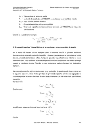 Universidad Nacional de Ingeniería Manual de Laboratorio de Ensayos para Pavimentos
Facultad de Ingeniería Civil Volumen I
Laboratorio No.2 de Mecánica de Suelos y Pavimentos
VTV = Volumen total de la mezcla suelta
Pb = contenido de asfalto del ASTM D2041, porcentaje del peso total de la mezcla
WAC = Peso total del cemento asfáltico
Gb = Gravedad específica del cemento asfáltico
Gmm = Gravedad especifica teórica máxima de la mezcla (ASTM D2041), no incluye los
vacíos de aire
Usando la ecuación en el ejemplo:
761.2
0515.03945.0
947.0
030.1
053.0
535.2
1
053.01
Gse =
−
=
−
−
=
3. Gravedad Específica Teórica Máxima de la mezcla para otros contenidos de asfalto
En el diseño de mezclas con un agregado dado, se requiere conocer la gravedad específica
teórica máxima, para cada contenido de asfalto, y de esta manera calcular el porcentaje de vacíos
de aire para cada contenido de asfalto. Aunque la gravedad específica teórica máxima se puede
determinar para cada contenido de asfalto empleando la norma, la precisión del ensayo es mejor
cuando la mezcla es cerrada. Además, es más conveniente realizar el ensayo por duplicado o
triplicado.
La gravedad específica teórica máxima para otros contenidos de asfalto puede determinarse con
la siguiente ecuación. Para efectos prácticos la gravedad específica efectiva del agregado es
constante porque el asfalto absorbido no varía apreciablemente con las variaciones del contenido
de asfalto.
Por definición:
ACefectivo
ACs
mm
VV
WW
G
+
+
=
Sustituyendo,
b
AC
se
s
T
mm
G
W
G
W
W
G
+
=
( )
b
bT
se
bT
T
mm
G
PW
G
P1W
W
G
+
−
=
simplificando, y asumiendo que el peso total es el 100%
b
b
se
b
mm
G
P
G
P1
1
G
+
−
=
Donde:
Ing. Silene Minaya – M.I. Abel Ordóñez 114
 