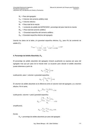 Universidad Nacional de Ingeniería Manual de Laboratorio de Ensayos para Pavimentos
Facultad de Ingeniería Civil Volumen I
Laboratorio No.2 de Mecánica de Suelos y Pavimentos
Ws = Peso del agregado
VAC = Volumen del cemento asfáltico total
Vefec = Volumen efectivo
WT = Peso total de la mezcla
Pb = contenido de asfalto del ASTM D2041, porcentaje del peso total de la mezcla
WAC = Peso total del cemento asfáltico
Gb = Gravedad específica del cemento asfáltico
Gse = Gravedad especifica efectiva del agregado
Usando los datos de la tabla y la gravedad especifica efectiva, Gse, para 4% de contenido de
asfalto (Pb):
587.2
0388.03477.0
1
030.1
04.0
761.2
04.01
1
Gmm =
+
=
+
−
=
4. Porcentaje de Asfalto Absorbido, Pba
El porcentaje de asfalto absorbido del agregado mineral usualmente se expresa por peso del
agregado mas que por peso de la mezcla total. La ecuación para calcular el asfalto absorbido
puede obtenerse a partir de:
100
W
W
P
s
ba
ba ×⎟
⎟
⎠
⎞
⎜
⎜
⎝
⎛
=
sustituyendo, peso = volumen x gravedad especifica
100
W
GV
P
s
bba
ba ×⎟
⎟
⎠
⎞
⎜
⎜
⎝
⎛ ×
=
El volumen de asfalto absorbido es la diferencia entre el volumen bulk del agregado y su volumen
efectivo. Por lo tanto,
( )
100
W
GVV
P
s
bsesb
ba ×
×−
=
sustituyendo, volumen = peso/ gravedad especifica
100
W
G
G
W
G
W
P
s
b
se
s
sb
s
ba ×
×⎟
⎟
⎠
⎞
⎜
⎜
⎝
⎛
−
=
simplificando,
100G
GG
GG
P b
sesb
sbse
ba ××
−
=
Donde:
Pba = porcentaje de asfalto absorbido por peso del agregado
Ing. Silene Minaya – M.I. Abel Ordóñez 115
 