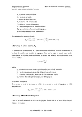 Universidad Nacional de Ingeniería Manual de Laboratorio de Ensayos para Pavimentos
Facultad de Ingeniería Civil Volumen I
Laboratorio No.2 de Mecánica de Suelos y Pavimentos
Wba = peso de asfalto absorbido
Ws = peso del agregado
Vba = peso de asfalto absorbido
Vsb = volumen bulk del agregado
Vse = volumen efectivo del agregado
Gb = gravedad especifica del cemento asfáltico
Gse = gravedad especifica efectiva del agregado
Gsb = gravedad especifica bulk del agregado
Reemplazando los datos del ejemplo:
%8.0100030.1
463.7
058.0
100030.1
761.2703.2
703.2761.2
Pba =××⎟
⎠
⎞
⎜
⎝
⎛
=××
×
−
=
5. Porcentaje de Asfalto Efectivo, Pbe
El contenido de asfalto efectivo, Pbe, de la mezcla es el contenido total de asfalto menos la
cantidad de asfalto que absorbió el agregado. Esta es la capa de asfalto que recubre
exteriormente el agregado y es el contenido de asfalto que gobierna el comportamiento de la
mezcla asfáltica.
100
PP
PP sba
bbe −=
Donde:
Pbe = contenido de asfalto efectivo, porcentaje por peso total de la mezcla
Pb = contenido de asfalto, porcentaje del peso total de la mezcla
Ps = contenido de agregado, porcentaje por peso total de la mezcla
Pba = asfalto absorbido, porcentaje por peso del agregado
De los datos del ejemplo:
El porcentaje en peso de la mezcla es 5.3% y el porcentaje en peso del agregado es 0.8%,
reemplazando:
%5.4%758.0%3.5
100
%7.94%8.0
%3.5Pbe =−=
×
−=
6. Porcentaje VMA en Mezcla Compactada
Como ya se indicó el volumen de vacíos en el agregado mineral VMA es un factor importante para
el diseño de mezclas.
Ing. Silene Minaya – M.I. Abel Ordóñez 116
 