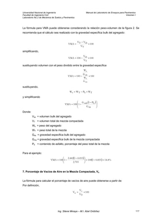 Universidad Nacional de Ingeniería Manual de Laboratorio de Ensayos para Pavimentos
Facultad de Ingeniería Civil Volumen I
Laboratorio No.2 de Mecánica de Suelos y Pavimentos
La fórmula para VMA puede obtenerse considerando la relación peso-volumen de la figura 2. Se
recomienda que el cálculo sea realizado con la gravedad específica bulk del agregado:
100
V
VV
VMA
T
sbT ×
−
=
simplificando,
100
V
V
100VMA
T
sb ×−=
sustituyendo volumen con el peso dividido entre la gravedad específica
100
G
W
100VMA
mb
T
G
W
sb
s
×−=
sustituyendo,
TbTs WPWW ×−=
y simplificando
( )
⎟
⎟
⎠
⎞
⎜
⎜
⎝
⎛ −
−=
sb
bmb
G
P1G
1100VMA
Donde:
Vsb = volumen bulk del agregado
VT = volumen total de mezcla compactada
Ws = peso del agregado
WT = peso total de la mezcla
Gsb = gravedad especifica bulk del agregado
Gmb = gravedad especifica bulk de la mezcla compactada
Pb = contenido de asfalto, porcentaje del peso total de la mezcla
Para el ejemplo:
( ) ( ) %4.14855.01100
703.2
053.01442.2
1100VMA =−=⎟
⎠
⎞
⎜
⎝
⎛ −
−=
7. Porcentaje de Vacíos de Aire en la Mezcla Compactada, Va
La fórmula para calcular el porcentaje de vacíos de aire puede obtenerse a partir de:
Por definición,
100
V
V
V
T
v
a ×=
Ing. Silene Minaya – M.I. Abel Ordóñez 117
 
