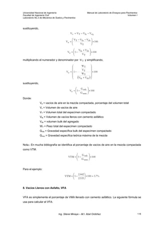 Universidad Nacional de Ingeniería Manual de Laboratorio de Ensayos para Pavimentos
Facultad de Ingeniería Civil Volumen I
Laboratorio No.2 de Mecánica de Suelos y Pavimentos
sustituyendo,
bsfaTv VVVV −−=
100
V
VVV
V
T
sbfaT
a ×⎟⎟
⎠
⎞
⎜⎜
⎝
⎛ −−
=
100
V
VV
1V
T
sbfa
a ×⎟⎟
⎠
⎞
⎜⎜
⎝
⎛ +
−=
multiplicando el numerador y denominador por y simplificando,TW
( )
100
VV
W
V
W
1V
sbfa
T
T
T
a ×
⎟⎟
⎟
⎟
⎟
⎠
⎞
⎜⎜
⎜
⎜
⎜
⎝
⎛
+
−=
sustituyendo,
100
G
G
1V
mm
mb
a ×⎟⎟
⎠
⎞
⎜⎜
⎝
⎛
−=
Donde:
Va = vacíos de aire en la mezcla compactada, porcentaje del volumen total
Vv = Volumen de vacíos de aire
VT = Volumen total del especímen compactado
Vfa = Volumen de vacíos llenos con cemento asfáltico
Vsb = volumen bulk del agregado
WT = Peso total del especímen compactado
Gmb = Gravedad específica bulk del especímen compactado
Gmm = Gravedad específica teórica máxima de la mezcla
Nota.- En mucha bibliografía se identifica al porcentaje de vacíos de aire en la mezcla compactada
como VTM.
100
G
G
1VTM
mm
mb ×⎟⎟
⎠
⎞
⎜⎜
⎝
⎛
−=
Para el ejemplo:
%7.3100
535.2
442.2
1VTM =×⎟
⎠
⎞
⎜
⎝
⎛
−=
8. Vacíos Llenos con Asfalto, VFA
VFA es simplemente el porcentaje de VMA llenado con cemento asfáltico. La siguiente fórmula se
usa para calcular el VFA:
Ing. Silene Minaya – M.I. Abel Ordóñez 118
 