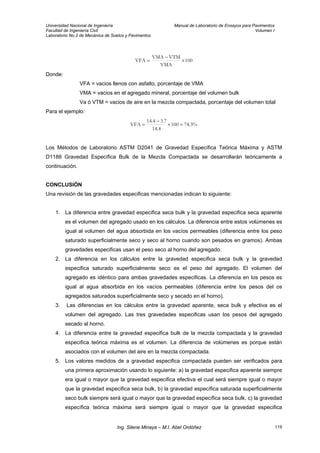 Universidad Nacional de Ingeniería Manual de Laboratorio de Ensayos para Pavimentos
Facultad de Ingeniería Civil Volumen I
Laboratorio No.2 de Mecánica de Suelos y Pavimentos
100
VMA
VTMVMA
VFA ×
−
=
Donde:
VFA = vacios llenos con asfalto, porcentaje de VMA
VMA = vacios en el agregado mineral, porcentaje del volumen bulk
Va ó VTM = vacios de aire en la mezcla compactada, porcentaje del volumen total
Para el ejemplo:
%3.74100
4.14
7.34.14
VFA =×
−
=
Los Métodos de Laboratorio ASTM D2041 de Gravedad Específica Teórica Máxima y ASTM
D1188 Gravedad Específica Bulk de la Mezcla Compactada se desarrollarán teóricamente a
continuación.
CONCLUSIÓN
Una revisión de las gravedades especificas mencionadas indican lo siguiente:
1. La diferencia entre gravedad especifica seca bulk y la gravedad especifica seca aparente
es el volumen del agregado usado en los cálculos. La diferencia entre estos volúmenes es
igual al volumen del agua absorbida en los vacíos permeables (diferencia entre los peso
saturado superficialmente seco y seco al horno cuando son pesados en gramos). Ambas
gravedades especificas usan el peso seco al horno del agregado.
2. La diferencia en los cálculos entre la gravedad especifica seca bulk y la gravedad
especifica saturado superficialmente seco es el peso del agregado. El volumen del
agregado es idéntico para ambas gravedades especificas. La diferencia en los pesos es
igual al agua absorbida en los vacíos permeables (diferencia entre los pesos del os
agregados saturados superficialmente seco y secado en el horno).
3. Las diferencias en los cálculos entre la gravedad aparente, seca bulk y efectiva es el
volumen del agregado. Las tres gravedades especificas usan los pesos del agregado
secado al horno.
4. La diferencia entre la gravedad especifica bulk de la mezcla compactada y la gravedad
especifica teórica máxima es el volumen. La diferencia de volúmenes es porque están
asociados con el volumen del aire en la mezcla compactada.
5. Los valores medidos de a gravedad especifica compactada pueden ser verificados para
una primera aproximación usando lo siguiente: a) la gravedad especifica aparente siempre
era igual o mayor que la gravedad especifica efectiva el cual será siempre igual o mayor
que la gravedad especifica seca bulk, b) la gravedad específica saturada superficialmente
seco bulk siempre será igual o mayor que la gravedad específica seca bulk, c) la gravedad
específica teórica máxima será siempre igual o mayor que la gravedad especifica
Ing. Silene Minaya – M.I. Abel Ordóñez 119
 