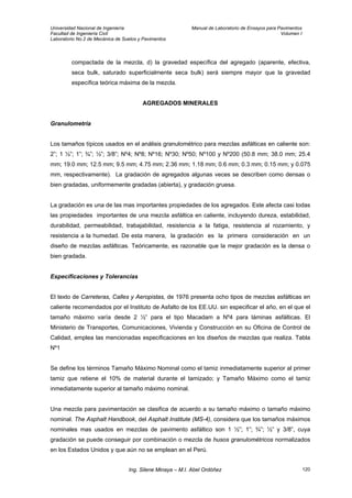 Universidad Nacional de Ingeniería Manual de Laboratorio de Ensayos para Pavimentos
Facultad de Ingeniería Civil Volumen I
Laboratorio No.2 de Mecánica de Suelos y Pavimentos
compactada de la mezcla, d) la gravedad específica del agregado (aparente, efectiva,
seca bulk, saturado superficialmente seca bulk) será siempre mayor que la gravedad
específica teórica máxima de la mezcla.
AGREGADOS MINERALES
Granulometría
Los tamaños típicos usados en el análisis granulométrico para mezclas asfálticas en caliente son:
2”; 1 ½”; 1”; ¾”; ½”; 3/8”; Nº4; Nº8; Nº16; Nº30; Nº50; Nº100 y Nº200 (50.8 mm; 38.0 mm; 25.4
mm; 19.0 mm; 12.5 mm; 9.5 mm; 4.75 mm; 2.36 mm; 1.18 mm; 0.6 mm; 0.3 mm; 0.15 mm; y 0.075
mm, respectivamente). La gradación de agregados algunas veces se describen como densas o
bien gradadas, uniformemente gradadas (abierta), y gradación gruesa.
La gradación es una de las mas importantes propiedades de los agregados. Este afecta casi todas
las propiedades importantes de una mezcla asfáltica en caliente, incluyendo dureza, estabilidad,
durabilidad, permeabilidad, trabajabilidad, resistencia a la fatiga, resistencia al rozamiento, y
resistencia a la humedad. De esta manera, la gradación es la primera consideración en un
diseño de mezclas asfálticas. Teóricamente, es razonable que la mejor gradación es la densa o
bien gradada.
Especificaciones y Tolerancias
El texto de Carreteras, Calles y Aeropistas, de 1976 presenta ocho tipos de mezclas asfálticas en
caliente recomendados por el Instituto de Asfalto de los EE.UU. sin especificar el año, en el que el
tamaño máximo varía desde 2 ½” para el tipo Macadam a Nº4 para láminas asfálticas. El
Ministerio de Transportes, Comunicaciones, Vivienda y Construcción en su Oficina de Control de
Calidad, emplea las mencionadas especificaciones en los diseños de mezclas que realiza. Tabla
Nº1
Se define los términos Tamaño Máximo Nominal como el tamiz inmediatamente superior al primer
tamiz que retiene el 10% de material durante el tamizado; y Tamaño Máximo como el tamiz
inmediatamente superior al tamaño máximo nominal.
Una mezcla para pavimentación se clasifica de acuerdo a su tamaño máximo o tamaño máximo
nominal. The Asphalt Handbook, del Asphalt Institute (MS-4), considera que los tamaños máximos
nominales mas usados en mezclas de pavimento asfáltico son 1 ½”; 1”; ¾”; ½” y 3/8”, cuya
gradación se puede conseguir por combinación o mezcla de husos granulométricos normalizados
en los Estados Unidos y que aún no se emplean en el Perú.
Ing. Silene Minaya – M.I. Abel Ordóñez 120
 