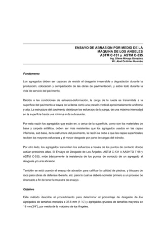ENSAYO DE ABRASION POR MEDIO DE LA
MAQUINA DE LOS ANGELES
ASTM C-131 y ASTM C-535
Ing. Silene Minaya González
M.I. Abel Ordóñez Huamán
Fundamento
Los agregados deben ser capaces de resistir el desgaste irreversible y degradación durante la
producción, colocación y compactación de las obras de pavimentación, y sobre todo durante la
vida de servicio del pavimento.
Debido a las condiciones de esfuerzo-deformación, la carga de la rueda es transmitida a la
superficie del pavimento a través de la llanta como una presión vertical aproximadamente uniforme
y alta. La estructura del pavimento distribuye los esfuerzos de la carga, de una máxima intensidad
en la superficie hasta una mínima en la subrasante.
Por esta razón los agregados que están en, o cerca de la superficie, como son los materiales de
base y carpeta asfáltica, deben ser más resistentes que los agregados usados en las capas
inferiores, sub base, de la estructura del pavimento, la razón se debe a que las capas superficiales
reciben los mayores esfuerzos y el mayor desgaste por parte de cargas del tránsito.
Por otro lado, los agregados transmiten los esfuerzos a través de los puntos de contacto donde
actúan presiones altas. El Ensayo de Desgaste de Los Ángeles, ASTM C-131 ó AASHTO T-96 y
ASTM C-535, mide básicamente la resistencia de los puntos de contacto de un agregado al
desgaste y/o a la abrasión.
También se está usando el ensayo de abrasión para calificar la calidad de piedras, y bloques de
roca para obras de defensa ribereña, etc. para lo cual se deberá someter primero a un proceso de
chancado a fin de tener la muestra de ensayo.
Objetivo
Este método describe el procedimiento para determinar el porcentaje de desgaste de los
agregados de tamaños menores a 37.5 mm (1 ½”) y agregados gruesos de tamaños mayores de
19 mm(3/4”), por medio de la máquina de los Ángeles.
 