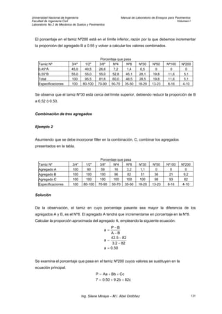 Universidad Nacional de Ingeniería Manual de Laboratorio de Ensayos para Pavimentos
Facultad de Ingeniería Civil Volumen I
Laboratorio No.2 de Mecánica de Suelos y Pavimentos
El porcentaje en el tamiz Nº200 está en el límite inferior, razón por la que debemos incrementar
la proporción del agregado B a 0.55 y volver a calcular los valores combinados.
Porcentaje que pasa
Tamiz Nº 3/4" 1/2" 3/8" Nº4 Nº8 Nº30 Nº50 Nº100 Nº200
0,45*A 45,0 40,5 26,6 7,2 1,4 0,5 0 0 0
0,55*B 55,0 55,0 55,0 52,8 45,1 28,1 19,8 11,6 5,1
Total 100 95,5 81,6 60,0 46,5 28,5 19,8 11,6 5,1
Especificaciones 100 80-100 70-90 50-70 35-50 18-29 13-23 8-16 4-10
Se observa que el tamiz Nº30 está cerca del límite superior, debiendo reducir la proporción de B
a 0.52 ó 0.53.
Combinación de tres agregados
Ejemplo 2
Asumiendo que se debe incorporar filler en la combinación, C, combinar los agregados
presentados en la tabla.
Porcentaje que pasa
Tamiz Nº 3/4" 1/2" 3/8" Nº4 Nº8 Nº30 Nº50 Nº100 Nº200
Agregado A 100 90 59 16 3,2 1,1 0 0 0
Agregado B 100 100 100 96 82 51 36 21 9,2
Agregado C 100 100 100 100 100 100 98 93 82
Especificaciones 100 80-100 70-90 50-70 35-50 18-29 13-23 8-16 4-10
Solución
De la observación, el tamiz en cuyo porcentaje pasante sea mayor la diferencia de los
agregados A y B, es el Nº8. El agregado A tendrá que incrementarse en porcentaje en la Nº8.
Calcular la proporción aproximada del agregado A, empleando la siguiente ecuación:
50.0a
822.3
825.42
a
BA
BP
a
=
−
−
=
−
−
=
Se examina el porcentaje que pasa en el tamiz Nº200 cuyos valores se sustituyen en la
ecuación principal.
82c9.2b0.507
CcBbAaP
++=
++=
Ing. Silene Minaya – M.I. Abel Ordóñez 131
 