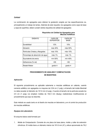 Calidad
La combinación de agregados para obtener la gradación exigida por las especificaciones es,
principalmente un trabajo de tanteo. Además de este requisito, los agregados como capa de base
y capa de superficie, deben cumplir ciertos requisitos de calidad de agregados
Requisitos de Calidad de Agregados para
Mezclas Asfálticas
ENSAYO CAPA DE
SUPERFICIE
CAPA DE
BASE
Durabilidad 12% 15%
Abrasión máx 40% máx 50%
Partículas Chatas y Alargadas máx 15% máx 15%
Porcentaje de absorción de agua máx 1% máx 1%
Equivalente de arena mín 50% mín 40%
Adherencia (% ret) +95 +95
Riedel Weber grado 4 grado 4
PROCEDIMIENTO DE ANÁLISIS Y COMPACTACION
DE MUESTRAS
Aplicación
El siguiente procedimiento es aplicable solamente a mezclas asfálticas en caliente, usando
cemento asfáltico con agregados no mayores de 2.54 cm (1 pulg.), el tamaño del molde Marshall
no debe exceder el diámetro de 101.6 mm (4 pulg.). Cuando el tamaño de la partícula excede los
2.5 cm (1 pulg.) se emplean moldes de 152.4 mm (6pulg.) realizándose modificaciones al
procedimiento que aquí se describe.
Este método es usado tanto en el diseño de mezclas en laboratorio y en el control de producción
de mezclas asfálticas.
Equipos de Laboratorio
El conjunto básico está formado por:
1. Molde de Compactación. Consiste de una placa de base plana, molde y collar de extensión
cilíndricos. El molde tiene un diámetro interior de 101.6 mm (4”) y altura aproximada de 76.2
 