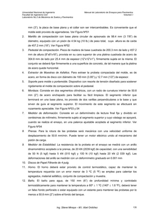 Universidad Nacional de Ingeniería Manual de Laboratorio de Ensayos para Pavimentos
Facultad de Ingeniería Civil Volumen I
Laboratorio No.2 de Mecánica de Suelos y Pavimentos
mm (3”); la placa de base plana y el collar son ser intercambiables. Es conveniente que el
molde esté provisto de agarraderas. Ver Figura Nº01
2. Martillo de compactación con base plana circular de apisonado de 98.4 mm (3 7/8”) de
diámetro, equipado con un pisón de 4.54 kg (10 lb.) de peso total, cuya altura es de caída
de 457.2 mm (18“). Ver Figura Nº02
3. Pedestal de compactación. Pieza de madera de base cuadrada de 200.3 mm de lado y 457.2
mm de altura (8”x8”x18”), provista en su cara superior de una platina cuadrada de acero de
304.8 mm de lado por 25.4 mm de espesor (12”x12”x1”), firmemente sujeta en la misma. El
conjunto se deberá fijar firmemente a una superficie de concreto, de tal manera que la platina
de acero quede horizontal.
4. Extractor de Muestras de Asfaltos. Para extraer la probeta compactada del molde, es de
acero, en forma de disco con diámetro de 100 mm (3.95”) y 12.7 mm (1/2”) de espesor.
5. Soporte para molde o portamolde. Dispositivo con resorte de tensión diseñado para sostener
rígidamente el molde de compactación sobre el pedestal.
6. Mordaza. Consiste en dos segmentos cilíndricos, con un radio de curvatura interior de 50.8
mm (2”) de acero enchapado para facilitar su fácil limpieza. El segmento inferior que
terminará en una base plana, ira provisto de dos varillas perpendiculares a la base y que
sirven de guía al segmento superior. El movimiento de este segmento se efectuará sin
rozamiento apreciable. Ver Figura Nº03 y 04
7. Medidor de deformación. Consiste en un deformímetro de lectura final fija y dividido en
centésimas de milímetro, firmemente sujeto al segmento superior y cuyo vástago se apoyará,
cuando se realiza el ensayo, en una palanca ajustable acoplada al segmento inferior. Ver
Figura Nº04
8. Prensa. Para la rotura de las probetas será mecánica con una velocidad uniforme de
desplazamiento de 50.8 mm/min. Puede tener un motor eléctrico unido al mecanismo del
pistón de carga.
9. Medidor de Estabilidad. La resistencia de la probeta en el ensayo se medirá con un anillo
dinamométrico acoplado a la prensa, de 20 kN (2039 kgf) de capacidad, con una sensibilidad
de 50 N (5 kgf) hasta 5 kN (510 kgf) y 100 N (10 kgf) hasta 20 kN (2 039 kgf). Las
deformaciones del anillo se medirán con un deformímetro graduado en 0.001 mm
10. Discos de Papel Filtrante de 4 pulg.
11. Horno. El horno deberá estar provisto de control termostático, capaz de mantener la
temperatura requerida con un error menor de 3 ºC (5 ºF) se emplea para calentar los
agregados, material asfáltico, conjunto de compactación y muestra.
12. Baño. El baño para agua, de 150 mm (6”) de profundidad mínima y controlado
termostáticamente para mantener la temperatura a 60º ± 1 ºC (140º ± 1.8 ºF), deberá tener
un falso fondo perforado o estar equipado con un estante para mantener las probetas por lo
menos a 50.8 mm (2”) sobre el fondo del tanque.
Ing. Silene Minaya – M.I. Abel Ordóñez 135
 