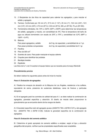 Universidad Nacional de Ingeniería Manual de Laboratorio de Ensayos para Pavimentos
Facultad de Ingeniería Civil Volumen I
Laboratorio No.2 de Mecánica de Suelos y Pavimentos
13. 2 Recipientes de dos litros de capacidad para calentar los agregados y para mezclar el
asfalto y agregado.
14. Tamices. Conformado por: 50 mm (2”), 37.5 mm (1 1/2”), 25 mm (1”), 19.0 mm (3/4”), 12.5
mm (1/2”), 9.5 mm (3/8”), 4.75 mm (Nº 4), 2.36 mm (Nº 8), 300 µm (Nº 50), 75 µm (Nº 200).
15. Termómetros blindados. De 10ºC a 232ºC (50ºF a 450ºF) para determinar las temperaturas
del asfalto, agregados y mezcla, con sensibilidad de 3ºC. Para la temperatura del baño de
agua se utilizará termómetro con escala de 20ºC a 70ºC y sensibilidad de 0.2ºC (68ºF a
158ºF + 0.4ºF).
16. Balanza.
Para pesar agregados y asfalto de 5 kg. de capacidad, y sensibilidad de un 1 gr.
Para pesar probetas compactadas de 2 kg. de capacidad y sensibilidad de 0.1 gr.
17. Parafina
18. Pirex de 500 cm3
19. Guantes de cuero. Para poder manipular el equipo caliente
20. Crayolas para identificar las probetas
21. Bandejas taradas
22. Espátulas
Las fotos de la 1 a la 5 muestran el equipo básico que se necesita para el ensayo Marshall.
Procedimientos previos
Se deben realizar los siguientes pasos antes de iniciar la mezcla:
Paso A: Evaluación de agregados
A.1 Realice los ensayos de abrasión en la Máquina de Los Ángeles, resistencia a los sulfatos,
equivalente de arena, presencia de sustancias deletéreas, caras de fractura y partículas
alargadas.
A.2 Si el agregado pasó los controles de calidad del paso A.1, se debe realizar la combinación de
agregados, gravedad específica y absorción. El diseño de mezcla debe proporcionar la
granulometría que se encuentra dentro de los rangos de diseño.
A.3 Gravedad específica bulk del agregado grueso (AASHTO T85 ó ASTM C127) y del agregado
fino (AASHTO T84 ó ASTM C128). Calcule la gravedad especifica de la combinación de
agregados.
Paso B: Evaluación del cemento asfáltico
B.1 Determine el grado apropiado de cemento asfáltico a emplear, según el tipo y ubicación
geográfica del proyecto, verificar que las propiedades especificadas sean aceptables.
Ing. Silene Minaya – M.I. Abel Ordóñez 140
 
