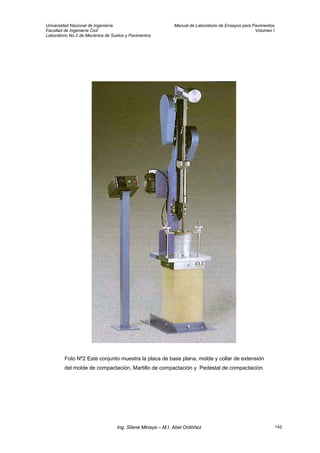 Universidad Nacional de Ingeniería Manual de Laboratorio de Ensayos para Pavimentos
Facultad de Ingeniería Civil Volumen I
Laboratorio No.2 de Mecánica de Suelos y Pavimentos
Foto Nº2 Este conjunto muestra la placa de base plana, molde y collar de extensión
del molde de compactación, Martillo de compactación y Pedestal de compactación.
Ing. Silene Minaya – M.I. Abel Ordóñez 142
 
