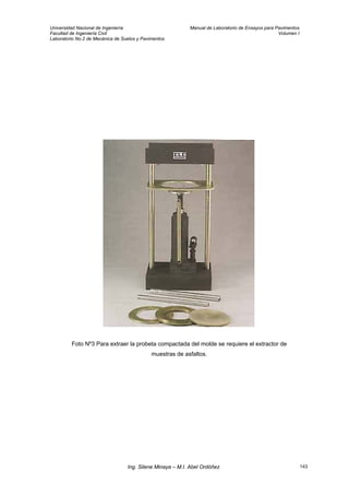 Universidad Nacional de Ingeniería Manual de Laboratorio de Ensayos para Pavimentos
Facultad de Ingeniería Civil Volumen I
Laboratorio No.2 de Mecánica de Suelos y Pavimentos
Foto Nº3 Para extraer la probeta compactada del molde se requiere el extractor de
muestras de asfaltos.
Ing. Silene Minaya – M.I. Abel Ordóñez 143
 
