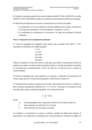 Universidad Nacional de Ingeniería Manual de Laboratorio de Ensayos para Pavimentos
Facultad de Ingeniería Civil Volumen I
Laboratorio No.2 de Mecánica de Suelos y Pavimentos
B.2 Calcular la gravedad especifica del cemento asfáltico (AASHTO T228 ó ASTM D70) y del filler
(AASHTO T100 ó ASTM D854) y grafique la viscosidad versus temperatura (Carta de Viscosidad)
B.3 Determinar la temperatura de mezcla y compactación de la Carta de Viscosidad.
1. La temperatura a la cual se calentará el cemento asfáltico para la mezcla, se selecciona
en el rango del viscosidad de 170±20 centistokes (1 centistoke =1 mm2
/s).
2. La temperatura de compactación se encuentra en el rango del viscosidad de 280±30
centistokes
Paso C: Preparación de los Especimenes Marshall
C.1 Secar los agregados los agregados hasta obtener peso constante entre 105ºC y 110ºC,
separarlos por tamizado en las mallas sugeridas:
1” a ¾”
¾” a 3/8”
3/8” a Nº4
Nº4 a Nº8
Pasa Nº8
Fijada la composición en tanto por ciento de cada árido para obtener la granulometría total de la
mezcla que se desea, se calcula el peso necesario de cada uno de ellos para realizar el amasado
de 18 especimenes, aproximadamente 1150 gr. en cada uno, un total de 22 kg y un galón de
cemento asfáltico.
C.2 Pese los agregados para cada especímen por separado y caliéntelos a la temperatura de
mezcla, según paso B.4. El peso total de agregado se determinará en el paso C.3.
C.3 Generalmente se prepara un especímen de prueba, mida la altura del mismo (h1) y verifique la
altura requerida del especímen Marshall: 63.5 ± 5.1 mm (2.5 ± 0.20 pulg.). Si el especímen está
fuera del rango, ajuste la cantidad de agregados con la siguiente fórmula:
gr1150
h
h
Q
1
×=
Donde:
Q Peso del agregado para un especímen de 63.5 mm (2.5 pulg.) de altura, gr.
h Altura requerida, que será 63.5 mm ó 2.5 pulg.
h1 Altura del especímen de prueba, mm (pulg)
C.4 Calentar a la temperatura de mezcla la suficiente cantidad de asfalto para preparar 18
especimenes; tres especimenes compactados por cada porcentaje de contenido de asfalto, los
Ing. Silene Minaya – M.I. Abel Ordóñez 145
 