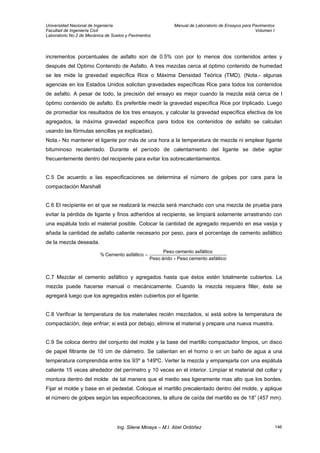 Universidad Nacional de Ingeniería Manual de Laboratorio de Ensayos para Pavimentos
Facultad de Ingeniería Civil Volumen I
Laboratorio No.2 de Mecánica de Suelos y Pavimentos
incrementos porcentuales de asfalto son de 0.5% con por lo menos dos contenidos antes y
después del Optimo Contenido de Asfalto. A tres mezclas cerca al óptimo contenido de humedad
se les mide la gravedad específica Rice o Máxima Densidad Teórica (TMD). (Nota.- algunas
agencias en los Estados Unidos solicitan gravedades específicas Rice para todos los contenidos
de asfalto. A pesar de todo, la precisión del ensayo es mejor cuando la mezcla está cerca de l
óptimo contenido de asfalto. Es preferible medir la gravedad específica Rice por triplicado. Luego
de promediar los resultados de los tres ensayos, y calcular la gravedad específica efectiva de los
agregados, la máxima gravedad específica para todos los contenidos de asfalto se calculan
usando las fórmulas sencillas ya explicadas).
Nota.- No mantener el ligante por más de una hora a la temperatura de mezcla ni emplear ligante
bituminoso recalentado. Durante el período de calentamiento del ligante se debe agitar
frecuentemente dentro del recipiente para evitar los sobrecalentamientos.
C.5 De acuerdo a las especificaciones se determina el número de golpes por cara para la
compactación Marshall
C.6 El recipiente en el que se realizará la mezcla será manchado con una mezcla de prueba para
evitar la pérdida de ligante y finos adheridos al recipiente, se limpiará solamente arrastrando con
una espátula todo el material posible. Colocar la cantidad de agregado requerido en esa vasija y
añada la cantidad de asfalto caliente necesario por peso, para el porcentaje de cemento asfáltico
de la mezcla deseada.
asfálticocementoPesoáridoPeso
asfálticocementoPeso
asfálticoCemento%
+
=
C.7 Mezclar el cemento asfáltico y agregados hasta que éstos estén totalmente cubiertos. La
mezcla puede hacerse manual o mecánicamente. Cuando la mezcla requiera filler, éste se
agregará luego que los agregados estén cubiertos por el ligante.
C.8 Verificar la temperatura de los materiales recién mezclados, si está sobre la temperatura de
compactación, deje enfriar; si está por debajo, elimine el material y prepare una nueva muestra.
C.9 Se coloca dentro del conjunto del molde y la base del martillo compactador limpios, un disco
de papel filtrante de 10 cm de diámetro. Se calientan en el horno o en un baño de agua a una
temperatura comprendida entre los 93º a 149ºC. Verter la mezcla y emparejarla con una espátula
caliente 15 veces alrededor del perímetro y 10 veces en el interior. Limpiar el material del collar y
montura dentro del molde de tal manera que el medio sea ligeramente mas alto que los bordes.
Fijar el molde y base en el pedestal. Coloque el martillo precalentado dentro del molde, y aplique
el número de golpes según las especificaciones, la altura de caída del martillo es de 18” (457 mm).
Ing. Silene Minaya – M.I. Abel Ordóñez 146
 