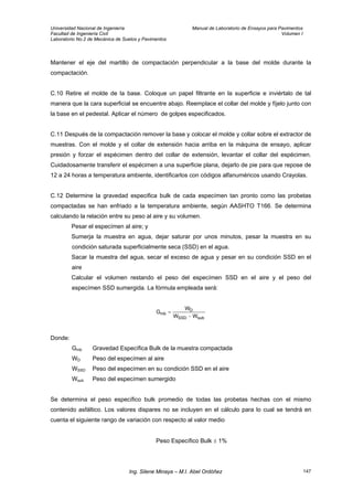 Universidad Nacional de Ingeniería Manual de Laboratorio de Ensayos para Pavimentos
Facultad de Ingeniería Civil Volumen I
Laboratorio No.2 de Mecánica de Suelos y Pavimentos
Mantener el eje del martillo de compactación perpendicular a la base del molde durante la
compactación.
C.10 Retire el molde de la base. Coloque un papel filtrante en la superficie e inviértalo de tal
manera que la cara superficial se encuentre abajo. Reemplace el collar del molde y fíjelo junto con
la base en el pedestal. Aplicar el número de golpes especificados.
C.11 Después de la compactación remover la base y colocar el molde y collar sobre el extractor de
muestras. Con el molde y el collar de extensión hacia arriba en la máquina de ensayo, aplicar
presión y forzar el espécimen dentro del collar de extensión, levantar el collar del espécimen.
Cuidadosamente transferir el espécimen a una superficie plana, dejarlo de pie para que repose de
12 a 24 horas a temperatura ambiente, identificarlos con códigos alfanuméricos usando Crayolas.
C.12 Determine la gravedad especifica bulk de cada especímen tan pronto como las probetas
compactadas se han enfriado a la temperatura ambiente, según AASHTO T166. Se determina
calculando la relación entre su peso al aire y su volumen.
Pesar el especímen al aire; y
Sumerja la muestra en agua, dejar saturar por unos minutos, pesar la muestra en su
condición saturada superficialmente seca (SSD) en el agua.
Sacar la muestra del agua, secar el exceso de agua y pesar en su condición SSD en el
aire
Calcular el volumen restando el peso del especímen SSD en el aire y el peso del
especímen SSD sumergida. La fórmula empleada será:
subSSD
D
mb
WW
W
G
−
=
Donde:
Gmb Gravedad Específica Bulk de la muestra compactada
WD Peso del especímen al aire
WSSD Peso del especímen en su condición SSD en el aire
Wsub Peso del especímen sumergido
Se determina el peso específico bulk promedio de todas las probetas hechas con el mismo
contenido asfáltico. Los valores dispares no se incluyen en el cálculo para lo cual se tendrá en
cuenta el siguiente rango de variación con respecto al valor medio
Peso Específico Bulk ± 1%
Ing. Silene Minaya – M.I. Abel Ordóñez 147
 