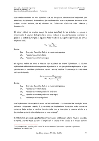 Universidad Nacional de Ingeniería Manual de Laboratorio de Ensayos para Pavimentos
Facultad de Ingeniería Civil Volumen I
Laboratorio No.2 de Mecánica de Suelos y Pavimentos
Los valores calculados del peso específico bulk, así ensayados, dan resultados mas reales, pero
existe otro procedimiento de laboratorio que cabe destacar, es el que podemos encontrar en las
nuevas normas emitidas por el ministerio de Transportes, Comunicaciones, Vivienda y
Construcción.
El primer método se emplea cuando la textura superficial de las probetas es cerrada e
impermeable. El volumen de la probeta se obtiene restando el peso de la probeta en el aire y el
peso de la probeta sumergida en agua sin haber recubierto su superficie parafinada. La fórmula
empleada será:
subD
D
mb
WW
W
G
−
=
Donde:
Gmb Gravedad Específica Bulk de la muestra compactada
WD Peso del especímen al aire
Wsub Peso del especímen sumergido
El segundo método se aplica a mezclas cuya superficie es abierta y permeable. El volumen
aparente se determina restando el peso de la probeta en el aire y el peso de la probeta en el agua
pero habiéndola recubierto previamente de una capa de parafina. El peso específico bulk viene
dado por la fórmula:
p
DpD
ppsubpD
D
mb
WW
-W-W
W
G
γ
−
=
Donde:
Gmb Gravedad Específica Bulk de la muestra compactada
WD Peso del especímen al aire
WpD Peso del especímen parafinado en al aire
Wppsub Peso del especímen parafinado en el agua
γp Peso específico de la parafina
Los especimenes deben pesarse antes de ser parafinados, a continuación se sumergen en un
recipiente con parafina caliente. Si es necesario, se da pinceladas de parafina en los puntos mal
cubiertos. Dejar enfriar la parafina durante media hora y determinar el peso en el aire a la
temperatura ambiente e inmediatamente se pesa en agua3
.
C.13 Calcule la gravedad especifica Rice en las mezclas asfálticas en caliente (Gmm) de acuerdo a
la norma AASHTO T209, su valor se emplea en el cálculo de los vacíos. Si la mezcla contiene
3
Gravedad Especifica Aparente y Peso Unitario de Mezclas Asfálticas Compactadas Empleando Especimenes
Parafinados. MTC E506-1999
Ing. Silene Minaya – M.I. Abel Ordóñez 148
 
