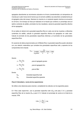 Universidad Nacional de Ingeniería Manual de Laboratorio de Ensayos para Pavimentos
Facultad de Ingeniería Civil Volumen I
Laboratorio No.2 de Mecánica de Suelos y Pavimentos
agregados absorbentes se recomienda colocarla en el horno (manteniéndola a la temperatura de
mezcla) por cuatro horas de tal manera que el cemento asfáltico sea absorbido completamente por
el agregado entes del ensayo. Mantener la mezcla en un recipiente tapado mientras se encuentra
en el horno. Si el ensayo se hace por triplicado en la mezcla que contiene un porcentaje cerca al
óptimo contenido de asfalto, promediar los tres resultados; calcule la gravedad específica efectiva
de los agregados.
Si se realiza el cálculo de la gravedad específica Rice en cada una de las muestras a diferentes
contenidos de asfalto, calcular la gravedad específica efectiva de agregados en cada caso.
Calcule el promedio de las gravedades específicas efectivas y el promedio de las gravedades
específicas Rice.
En ausencia de datos proporcionados por el Método Rice, la gravedad específica puede calcularse
con una relación matemática que considera las gravedades específicas bulk y aparente de los
componentes de la mezcla:
C
filler%
B
fino%
A
grueso%
asfaltoG
asfalto%
100
G
sa
mm
+++
=
Siendo:
2
GG
A sasb +
= , para el agregado grueso
2
GG
B sasb +
= , para el agregado fino
2
GG
C sasb +
= , para el filler
Donde:
Gsb Gravedad específica bulk
Gsa Gravedad específica aparente
Paso D: Densidad y vacíos de los especimenes
Se refiere a las relaciones peso-volumen, completando los cálculos con los siguientes pasos:
D.1 Para cada especímen, use la gravedad específica bulk (Gmb) del paso C.12 y gravedad
específica Rice de la mezcla (Gmm) para C.13. Calcular el porcentaje de vacíos en el total de la
mezcla, VTM.
100
G
G
-1VTM
mm
mb ×⎟
⎟
⎠
⎞
⎜
⎜
⎝
⎛
=
Ing. Silene Minaya – M.I. Abel Ordóñez 149
 