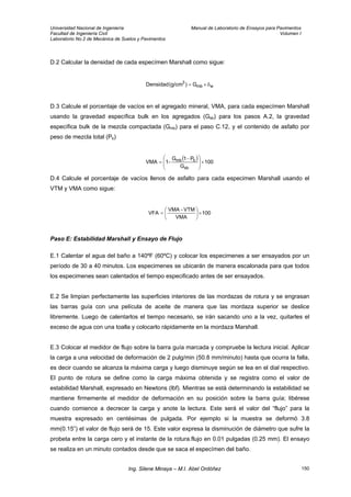 Universidad Nacional de Ingeniería Manual de Laboratorio de Ensayos para Pavimentos
Facultad de Ingeniería Civil Volumen I
Laboratorio No.2 de Mecánica de Suelos y Pavimentos
D.2 Calcular la densidad de cada especímen Marshall como sigue:
wmb
3
G)(g/cmDensidad δ×=
D.3 Calcule el porcentaje de vacíos en el agregado mineral, VMA, para cada especímen Marshall
usando la gravedad específica bulk en los agregados (Gsb) para los pasos A.2, la gravedad
específica bulk de la mezcla compactada (Gmb) para el paso C.12, y el contenido de asfalto por
peso de mezcla total (Pb)
( ) 100
G
P1G
-1VMA
sb
bmb ×⎟
⎟
⎠
⎞
⎜
⎜
⎝
⎛ −
=
D.4 Calcule el porcentaje de vacíos llenos de asfalto para cada especimen Marshall usando el
VTM y VMA como sigue:
100
VMA
VTM-VMA
VFA ×⎟
⎠
⎞
⎜
⎝
⎛
=
Paso E: Estabilidad Marshall y Ensayo de Flujo
E.1 Calentar el agua del baño a 140ºF (60ºC) y colocar los especimenes a ser ensayados por un
período de 30 a 40 minutos. Los especimenes se ubicarán de manera escalonada para que todos
los especimenes sean calentados el tiempo especificado antes de ser ensayados.
E.2 Se limpian perfectamente las superficies interiores de las mordazas de rotura y se engrasan
las barras guía con una película de aceite de manera que las mordaza superior se deslice
libremente. Luego de calentarlos el tiempo necesario, se irán sacando uno a la vez, quitarles el
exceso de agua con una toalla y colocarlo rápidamente en la mordaza Marshall.
E.3 Colocar el medidor de flujo sobre la barra guía marcada y compruebe la lectura inicial. Aplicar
la carga a una velocidad de deformación de 2 pulg/min (50.8 mm/minuto) hasta que ocurra la falla,
es decir cuando se alcanza la máxima carga y luego disminuye según se lea en el dial respectivo.
El punto de rotura se define como la carga máxima obtenida y se registra como el valor de
estabilidad Marshall, expresado en Newtons (lbf). Mientras se está determinando la estabilidad se
mantiene firmemente el medidor de deformación en su posición sobre la barra guía; libérese
cuando comience a decrecer la carga y anote la lectura. Este será el valor del “flujo” para la
muestra expresado en centésimas de pulgada. Por ejemplo si la muestra se deformó 3.8
mm(0.15”) el valor de flujo será de 15. Este valor expresa la disminución de diámetro que sufre la
probeta entre la carga cero y el instante de la rotura.flujo en 0.01 pulgadas (0.25 mm). El ensayo
se realiza en un minuto contados desde que se saca el especímen del baño.
Ing. Silene Minaya – M.I. Abel Ordóñez 150
 