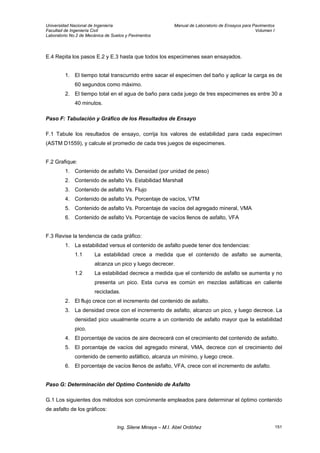 Universidad Nacional de Ingeniería Manual de Laboratorio de Ensayos para Pavimentos
Facultad de Ingeniería Civil Volumen I
Laboratorio No.2 de Mecánica de Suelos y Pavimentos
E.4 Repita los pasos E.2 y E.3 hasta que todos los especimenes sean ensayados.
1. El tiempo total transcurrido entre sacar el especímen del baño y aplicar la carga es de
60 segundos como máximo.
2. El tiempo total en el agua de baño para cada juego de tres especimenes es entre 30 a
40 minutos.
Paso F: Tabulación y Gráfico de los Resultados de Ensayo
F.1 Tabule los resultados de ensayo, corrija los valores de estabilidad para cada especímen
(ASTM D1559), y calcule el promedio de cada tres juegos de especimenes.
F.2 Grafique:
1. Contenido de asfalto Vs. Densidad (por unidad de peso)
2. Contenido de asfalto Vs. Estabilidad Marshall
3. Contenido de asfalto Vs. Flujo
4. Contenido de asfalto Vs. Porcentaje de vacíos, VTM
5. Contenido de asfalto Vs. Porcentaje de vacíos del agregado mineral, VMA
6. Contenido de asfalto Vs. Porcentaje de vacíos llenos de asfalto, VFA
F.3 Revise la tendencia de cada gráfico:
1. La estabilidad versus el contenido de asfalto puede tener dos tendencias:
1.1 La estabilidad crece a medida que el contenido de asfalto se aumenta,
alcanza un pico y luego decrecer.
1.2 La estabilidad decrece a medida que el contenido de asfalto se aumenta y no
presenta un pico. Esta curva es común en mezclas asfálticas en caliente
recicladas.
2. El flujo crece con el incremento del contenido de asfalto.
3. La densidad crece con el incremento de asfalto, alcanzo un pico, y luego decrece. La
densidad pico usualmente ocurre a un contenido de asfalto mayor que la estabilidad
pico.
4. El porcentaje de vacios de aire decrecerá con el crecimiento del contenido de asfalto.
5. El porcentaje de vacíos del agregado mineral, VMA, decrece con el crecimiento del
contenido de cemento asfáltico, alcanza un mínimo, y luego crece.
6. El porcentaje de vacíos llenos de asfalto, VFA, crece con el incremento de asfalto.
Paso G: Determinación del Optimo Contenido de Asfalto
G.1 Los siguientes dos métodos son comúnmente empleados para determinar el óptimo contenido
de asfalto de los gráficos:
Ing. Silene Minaya – M.I. Abel Ordóñez 151
 
