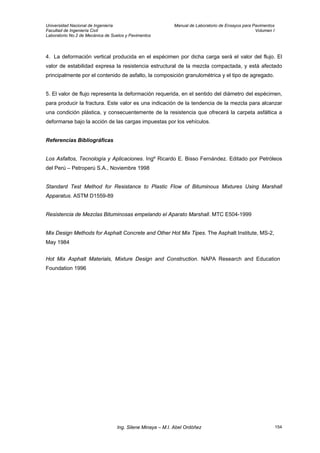 Universidad Nacional de Ingeniería Manual de Laboratorio de Ensayos para Pavimentos
Facultad de Ingeniería Civil Volumen I
Laboratorio No.2 de Mecánica de Suelos y Pavimentos
4. La deformación vertical producida en el espécimen por dicha carga será el valor del flujo. El
valor de estabilidad expresa la resistencia estructural de la mezcla compactada, y está afectado
principalmente por el contenido de asfalto, la composición granulométrica y el tipo de agregado.
5. El valor de flujo representa la deformación requerida, en el sentido del diámetro del espécimen,
para producir la fractura. Este valor es una indicación de la tendencia de la mezcla para alcanzar
una condición plástica, y consecuentemente de la resistencia que ofrecerá la carpeta asfáltica a
deformarse bajo la acción de las cargas impuestas por los vehículos.
Referencias Bibliográficas
Los Asfaltos, Tecnología y Aplicaciones. Ingº Ricardo E. Bisso Fernández. Editado por Petróleos
del Perú – Petroperú S.A., Noviembre 1998
Standard Test Method for Resistance to Plastic Flow of Bituminous Mixtures Using Marshall
Apparatus. ASTM D1559-89
Resistencia de Mezclas Bituminosas empelando el Aparato Marshall. MTC E504-1999
Mix Design Methods for Asphalt Concrete and Other Hot Mix Tipes. The Asphalt Institute, MS-2,
May 1984
Hot Mix Asphalt Materials, Mixture Design and Construction. NAPA Research and Education
Foundation 1996
Ing. Silene Minaya – M.I. Abel Ordóñez 154
 
