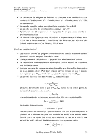 Universidad Nacional de Ingeniería Manual de Laboratorio de Ensayos para Pavimentos
Facultad de Ingeniería Civil Volumen I
Laboratorio No.2 de Mecánica de Suelos y Pavimentos
La combinación de agregados se determina por cualquiera de los métodos conocidos,
resultando 25% del agregado Nº1; 15% del agregado Nº2; 35% del agregado Nº3; y 25%
del agregado Nº4.
La gravedad específica bulk de la combinación de agregados (Gsb) es 2.620
La gravedad específica del cemento asfáltico se calculo y es 1.030
Aproximadamente 20 especimenes de agregados fueron preparados usando las
proporciones calculadas
La combinación de agregados fueron calculados a la temperatura especificada en ASTM
D1559 para el método Marshall. El peso total de cada especímen será suficiente para
preparar especimenes con 4” de diámetro y 2 ½” de altura.
Diseño de mezclas Marshall
Las muestras calientes de agregados se mezclan con una cantidad de cemento asfáltico
por encima y debajo del óptimo contenido de asfalto
Los especimenes se compactan con 75 golpes en cada lado con el martillo Marshall
Se preparan tres muestras para cada porcentaje de cemento asfáltico. Se preparan un
total de 18 especimenes
Luego de compactar las muestras se extraen los moldes y se dejan enfriar. Las muestras
se pesan secadas al aire (WD), dejar empapar por tres minutos en agua y pesarlas
sumergidas en agua (Wsub), retirarlas del agua, secarlas y pesar en el aire (WSSD)
La gravedad especifica bulks de la muestra Gmb se determina por:
subSSD
D
mb
WW
W
G
−
=
El volumen de la muestra en ml es igual a WSSD-Wsub cuando el peso está en gramos. La
densidad bulk (γ) de la muestra en pcf es:
wmbG δ×=γ
Los siguientes cálculos se hacen para la muestra 1 de 5.0% de contenido de asfalto
253.2
650.71169.0
1167.8
Gmb =
−
=
La densidad del especímen es:
3
gr/cm253.21253.2 =×=γ
Los vacíos totales de la mezcla (VTM) se determinaron para cada muestra comparando el
promedio de la densidad bulk para cada contenido de asfalto de la densidad teórica
máxima (TMD). El método más común para determinar el TMD es el método Rice
especificado en ASTM D2041. El VTM se determinó con la siguiente ecuación:
100
G
G
-1VTM
mm
mb ×⎟
⎟
⎠
⎞
⎜
⎜
⎝
⎛
= , ó
Ing. Silene Minaya – M.I. Abel Ordóñez 156
 