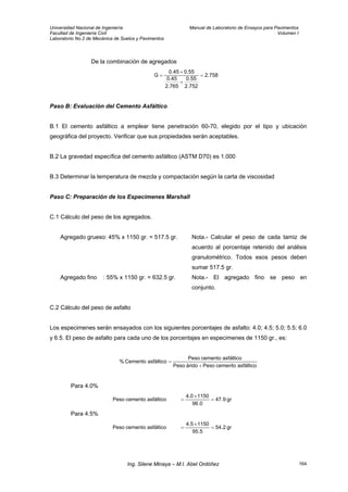 Universidad Nacional de Ingeniería Manual de Laboratorio de Ensayos para Pavimentos
Facultad de Ingeniería Civil Volumen I
Laboratorio No.2 de Mecánica de Suelos y Pavimentos
De la combinación de agregados
758.2
752.2
55.0
765.2
45.0
55.045.0
G =
+
+
=
Paso B: Evaluación del Cemento Asfáltico
B.1 El cemento asfáltico a emplear tiene penetración 60-70, elegido por el tipo y ubicación
geográfica del proyecto. Verificar que sus propiedades serán aceptables.
B.2 La gravedad específica del cemento asfáltico (ASTM D70) es 1.000
B.3 Determinar la temperatura de mezcla y compactación según la carta de viscosidad
Paso C: Preparación de los Especimenes Marshall
C.1 Cálculo del peso de los agregados.
Agregado grueso: 45% x 1150 gr. = 517.5 gr. Nota.- Calcular el peso de cada tamiz de
acuerdo al porcentaje retenido del análisis
granulométrico. Todos esos pesos deben
sumar 517.5 gr.
Agregado fino : 55% x 1150 gr. = 632.5 gr. Nota.- El agregado fino se peso en
conjunto.
C.2 Cálculo del peso de asfalto
Los especimenes serán ensayados con los siguientes porcentajes de asfalto: 4.0; 4.5; 5.0; 5.5; 6.0
y 6.5. El peso de asfalto para cada uno de los porcentajes en especimenes de 1150 gr., es:
asfálticocementoPesoáridoPeso
asfálticocementoPeso
asfálticoCemento%
+
=
Para 4.0%
gr9.47
0.96
11504.0
asfálticocementoPeso =
×
=
Para 4.5%
gr2.54
5.95
11504.5
asfálticocementoPeso =
×
=
Ing. Silene Minaya – M.I. Abel Ordóñez 164
 