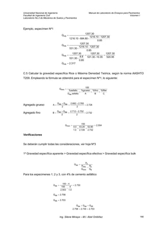 Universidad Nacional de Ingeniería Manual de Laboratorio de Ensayos para Pavimentos
Facultad de Ingeniería Civil Volumen I
Laboratorio No.2 de Mecánica de Suelos y Pavimentos
Ejemplo, especímen Nº1
317.2G
95.520
1207.30
10.35-531.30
1207.30
85.0
8.8
-531.30
1207.30
G
85.0
30.12071216.10
-531.30
1207.30
G
85.0
30.12071216.10
-684.80-1216.10
1207.30
G
mb
mb
mb
mb
=
===
−
=
−
=
C.5 Calcular la gravedad específica Rice o Máxima Densidad Teórica, según la norma AASHTO
T209. Empleando la fórmula se obtendrá para el especímen Nº1, lo siguiente:
C
filler%
B
%fino
A
%grueso
asfaltoG
%asfalto
100
G
sa
mm
+++
=
Agregado grueso 728.2
2
765.2692.2
2
GG
A sasb =
+
=
+
=
Agregado fino 732.2
2
752.2712.2
2
GG
B sasb =
+
=
+
=
554.2
2.732
52.80
2.728
43.20
1.0
4.0
100
Gmm =
++
=
Verificaciones
Se deberán cumplir todas las consideraciones, ver hoja Nº3
1º Gravedad específica aparente > Gravedad específica efectiva > Gravedad específica bulk
b
b
mm
mix
s
se
G
P
G
P
P
G
−
=
Para los especimenes 1; 2 y 3, con 4% de cemento asfáltico
730.2
0.1
4
553.2
100
4100
Gse =
−
−
=
758.2Gsa =
703.2Gsb =
703.2730.2758.2
GGG sbsesa
>>
>>
Ing. Silene Minaya – M.I. Abel Ordóñez 166
 