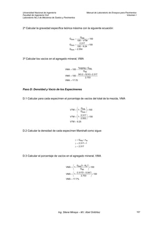 Universidad Nacional de Ingeniería Manual de Laboratorio de Ensayos para Pavimentos
Facultad de Ingeniería Civil Volumen I
Laboratorio No.2 de Mecánica de Suelos y Pavimentos
2º Calcular la gravedad específica teórica máxima con la siguiente ecuación:
554.2G
100
24.9100
2.317
G
100
VTM100
G
G
mm
mm
mb
mm
=
×
−
=
×
−
=
3º Calcular los vacíos en el agregado mineral, VMA
( )
70.17VMA
703.2
317.252.843.2
100VMA
G
G%agreg
100VMA
sb
mb
=
×+
−=
×
−=
Paso D: Densidad y Vacío de los Especimenes
D.1 Calcular para cada especímen el porcentaje de vacíos del total de la mezcla, VMA
25.9VTM
100
553.2
2.317
-1VTM
100
G
G
-1VTM
mm
mb
=
×⎟⎟
⎠
⎞
⎜⎜
⎝
⎛
=
×⎟
⎟
⎠
⎞
⎜
⎜
⎝
⎛
=
D.2 Calcular la densidad de cada especímen Marshall como sigue:
317.2
1317.2
G wmb
=γ
×=γ
δ×=γ
D.3 Calcular el porcentaje de vacíos en el agregado mineral, VMA
( )
( )
%7.17VMA
100
703.2
04.01317.2
-1VMA
100
G
P1G
-1VMA
sb
bmb
=
×⎟⎟
⎠
⎞
⎜⎜
⎝
⎛ −
=
×⎟
⎟
⎠
⎞
⎜
⎜
⎝
⎛ −
=
Ing. Silene Minaya – M.I. Abel Ordóñez 167
 