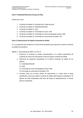 Universidad Nacional de Ingeniería Manual de Laboratorio de Ensayos para Pavimentos
Facultad de Ingeniería Civil Volumen I
Laboratorio No.2 de Mecánica de Suelos y Pavimentos
Paso F: Estabilidad Marshall y Ensayo de Flujo
Graficar las curvas:
1. Contenido de asfalto Vs. Densidad (por unidad de peso)
2. Contenido de asfalto Vs. Estabilidad Marshall
3. Contenido de asfalto Vs. Flujo
4. Contenido de asfalto Vs. Porcentaje de vacíos, VTM
5. Contenido de asfalto Vs. Porcentaje de vacíos del agregado mineral, VMA
6. Contenido de asfalto Vs. Porcentaje de vacíos llenos de asfalto, VFA
Paso G: Determinación del Optimo Contenido de Asfalto
G.1 Los siguientes dos métodos son comúnmente empleados para determinar el óptimo contenido
de asfalto de los gráficos:
Método 1.- El procedimiento NAPA, en TAS 14
1. Determine el contenido de asfalto correspondiente a la medida especificada del
contenido de vacíos (4% típicamente). Este es el óptimo contenido de asfalto.
2. Determine las siguientes propiedades en el óptimo contenido de asfalto de los
gráficos:
2.1 Estabilidad Marshall
2.2 Flujo
2.3 Porcentaje de vacíos del agregado mineral, VMA
2.4 Porcentaje de vacíos llenos de asfalto, VFA
3. Compare cada uno de estos valores de especimenes y si todos tiene el rango
especificado, entonces el óptimo contenido de asfalto determinado es satisfactorio. Si
algunas de estas propiedades está fuera del rango de especificaciones, la mezcla
debe ser rediseñada.
Ing. Silene Minaya – M.I. Abel Ordóñez 169
 