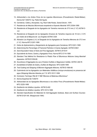 Universidad Nacional de Ingeniería Manual de Laboratorio de Ensayos para Pavimentos
Facultad de Ingeniería Civil Volumen I
Laboratorio No.2 de Mecánica de Suelos y Pavimentos
15. Adhesividad a los Aridos Finos de los Ligantes Bituminosos (Procedimiento Riedel-Weber),
Norma NLT-355/74. Ing. Pablo Del Aguila
16. Carreteras, Calles y Aeropistas. Ing. Raúl Valle Rodas, Sexta Edición, 1976
17. Resistencia de Mezclas Bituminosas empelando el Aparato Marshall. MTC E504-1999
18. Resistencia al Desgaste de los Agregados de Tamaños menores de 37.5 mm (1 ½") ASTM C-
131
19. Resistencia al Desgaste de los Agregados Gruesos de Tamaños mayores de 19 mm ( 3 /4”)
por medio de la Máquina de Los Angeles ASTM C-535
20. Abrasión Los Angeles (L.A.) al Desgaste de los Agregados de Tamaños Menores de 37.5 mm
(1 ½”). Norma MTC E207-1999
21. Índice de Aplanamiento y Alargamiento de Agregados para Carreteras. MTC E221-1999
22. Determining the Percentage of Fractured Particles in Coarse Agregate. ASTM D-5821
23. Sand Equivalent Value of Soils and Fine Aggregate. ASTM D 2419-91
24. Equivalente de Arena, Suelos y Agregados Finos. Norma MTC E114-1999
25. Standard Test Method for Resistance to Plastic Flow of Bituminous Mixtures Using Marshall
Apparatus. ASTM D1559-89
26. Soundness of Aggregates by use of Sodium Sulfate or Magnesium Sulfate. ASTM C-88-76
27. Durabilidad al Sulfato de Sodio y Sulfato de Magnesio. MTC E209-1999
28. Test Coating and Stripping of Bitúmen-Aggregate Mixtures. ASTM D-1664-80
29. Cubrimiento de los Agregados con Materiales Asfálticos (incluye emulsiones) en presencia del
agua (Stripping) Mezclas Abiertas y/o T.S. MTC E517-1999
30. Comission Technigur Rile M 17 BM “Bitumes et Materiaux Bitumineux”
31. Norma Española NLT-355/74
32. Adhesividad de los Agregados Bituminosos a los áridos Finos (Procedimiento Riedel-Weber).
MTC E220-1999
33. Destilación de Asfaltos Líquidos. ASTM D-402
34. Destilación de Asfaltos Líquidos. MTC E313-1999
35. Standard Specification for Materials for Soil-Aggregate Subbase, Base and Surface Courses-
ASTM D1241-68 (Reapproved 1994)
Ing. Silene Minaya – M.I. Abel Ordóñez 187
 