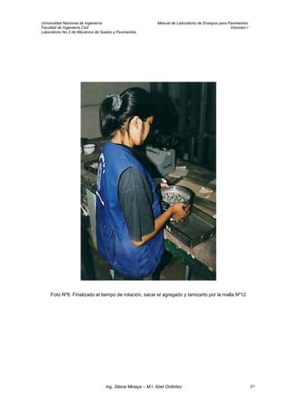 Universidad Nacional de Ingeniería Manual de Laboratorio de Ensayos para Pavimentos
Facultad de Ingeniería Civil Volumen I
Laboratorio No.2 de Mecánica de Suelos y Pavimentos
Foto Nº6: Finalizado el tiempo de rotación, sacar el agregado y tamizarlo por la malla Nº12
Ing. Silene Minaya – M.I. Abel Ordóñez 21
 