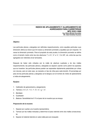 INDICE DE APLANAMIENTO Y ALARGAMIENTO DE
AGREGADOS PARA CARRETERAS
MTC E221-1999
Ing. Silene Minaya González
M.I. Abel Ordóñez Huamán
Objetivo
Las partículas planas y alargadas son definidas respectivamente, como aquellas partículas cuya
dimensión última es menor que 0.6 veces su dimensión promedio y aquellas que son mayores 1.8
veces la dimensión promedio. Para el propósito de esta prueba, la dimensión promedio se define
como el tamaño medio entre las dos aberturas 1” a ¾”, ¾” a ½”, ½”a 3/8”, etc. entre las que los
agregados son retenidos al ser tamizados.
Después de haber sido cribados por la malla de abertura cuadrada y de dos mallas
respectivamente, las partículas planas y alargadas se separan usando como patrón los aparatos
que se muestran, las partículas planas pueden ser separadas rápidamente pasándolas por cribas
con ranuras, pero en este caso, se necesita un tipo de criba para cada tamaño. El porcentaje por
peso de las partículas planas y alargadas se le designa con el nombre de índice de aplanamiento
e índice de alargamiento.
Equipos
1. Calibrador de aplanamiento y alargamiento.
2. Tamices. 2 ½”; 2”, 1 ½”, 1”, ¾”; ½”; 8
3 ”; ¼”.
3. Bandejas
4. Cuarteador
5. Balanza. Sensibilidad de 0.1% el peso de la muestra que se ensaya.
Preparación de la muestra
1. Separar por cuarteo una muestra representativa
2. Tamizar por las mallas indicadas y determinar el peso retenido entre dos mallas consecutivas.
Wi
3. Separar el material retenido en cada malla para ser ensayado
 