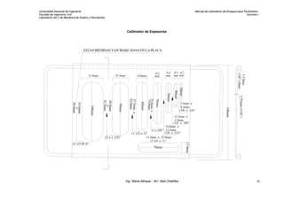 Universidad Nacional de Ingeniería Manual de Laboratorio de Ensayos para Pavimentos
Facultad de Ingeniería Civil Volumen I
Laboratorio No.2 de Mecánica de Suelos y Pavimentos
Calibrador de Espesores
100mm
3.15mm
(1/8")diam.
1.55mm(1/16")
ESTAS MEDIDAS VAN MARCADAS EN LA PLACA
63.0mm
o
50.6mm
100mm
31.9mm
(2 1/2 Ø 2)"
(2 o 1 1/2)"
30.0mm
o
32.5mm
25.3mm
90mm
(1 1/2 o 1)"
80mm
70mm
50mm
40mm
30mm
70mm
37.5mmo
25.0mm
18.8mm
17.0mm
25.0mmo
19.0mm
(1 o 3/4)"
15.2
mm
9.5
mm
8.5
mm mm
4.7
31.5mm o 25.0mm
(1 1/4 o 1)"
19.0mm o
12.5mm
(3/4 o 1/2)"
(1/2 o 3/8)"
2.5mm
12.5mm o
(3/8 o 1/4)"
6.3mm
2.5mm o
Ing. Silene Minaya – M.I. Abel Ordóñez 23
 