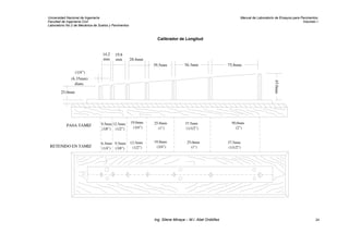 Universidad Nacional de Ingeniería Manual de Laboratorio de Ensayos para Pavimentos
Facultad de Ingeniería Civil Volumen I
Laboratorio No.2 de Mecánica de Suelos y Pavimentos
Calibrador de Longitud
75.8mm
45.0mm
39.5mm
14.2
mm
19.8
mm 28.4mm
56.3mm
(1/4")
(6.35mm)
diam.
25.0mm
PASA TAMIZ
RETENIDO EN TAMIZ
(3/8")
9.5mm
6.3mm
(1/4")
12.5mm
(1/2")
9.5mm
(3/8") (1/2")
12.5mm
19.0mm
(3/4")
(3/4")
19.0mm
(1")
25.0mm
25.0mm
(1")
(1/1/2")
37.5mm
(1/1/2")
37.5mm
(2")
50.0mm
Ing. Silene Minaya – M.I. Abel Ordóñez 24
 