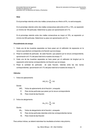 Universidad Nacional de Ingeniería Manual de Laboratorio de Ensayos para Pavimentos
Facultad de Ingeniería Civil Volumen I
Laboratorio No.2 de Mecánica de Suelos y Pavimentos
Nota
Si el porcentaje retenido entre dos mallas consecutivas es inferior al 5%, no será ensayado.
Si el porcentaje retenido entre dos mallas consecutivas está entre el 5% y 15%, se separarán
un mínimo de 100 partículas. Determinar su peso con aproximación al 0.1%.
Si el porcentaje retenido entre dos mallas consecutivas es mayor al 15%, se separarán un
mínimo de 200 partículas. Determinar su peso con aproximación al 0.1%.
Procedimiento de ensayo
1. Cada una de las muestras separadas se hace pasar por el calibrador de espesores en la
ranura cuya abertura corresponda a la fracción que se ensaya.
2. Pesar la cantidad de partículas de cada fracción, que pasaron por la ranura correspondiente,
aproximación al 0.1% del peso total de la muestra de ensayo. Pi
3. Cada una de las muestras separadas se hace pasar por el calibrador de longitud por la
separación entre barras correspondiente a la fracción que se ensaya.
4. Pesar la cantidad de partículas de cada fracción, retenida entre las dos barras
correspondientes, aproximación al 0.1% del peso total de la muestra de ensayo. Ri
Cálculos
1. Índice de aplanamiento
( ) 100
W
P
%IAP
i
i
fi ×=
Donde:
IAPfi Índice de aplanamiento de la fracción i, ensayada
Pi Peso de las partículas que pasan por la ranura correspondiente
Wi Peso inicial de ésa fracción
2. Índice de alargamiento
( ) 100
W
R
%IAL
i
i
fi ×=
Donde:
IALfi Índice de alargamiento de la fracción i, ensayada
Ri Peso de las partículas retenidas entre las correspondientes barras
Wi Peso inicial de ésa fracción
Para ambos índices, se deberá redondear los resultados al entero más próximo.
Ing. Silene Minaya – M.I. Abel Ordóñez 25
 
