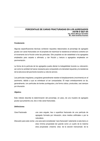 PORCENTAJE DE CARAS FRACTURADAS EN LOS AGREGADOS
ASTM D 5821-95
Ing. Silene Minaya González
M.I. Abel Ordóñez Huamán
Fundamento
Algunas especificaciones técnicas contienen requisitos relacionados al porcentaje de agregado
grueso con caras fracturadas con el propósito de maximizar la resistencia al esfuerzo cortante con
el incremento de la fricción entre las partículas. Otro propósito es dar estabilidad a los agregados
empleados para carpeta o afirmado; y dar fricción y textura a agregados empleados en
pavimentación.
La forma de la partícula de los agregados puede afectar la trabajabilidad durante su colocación;
así como la cantidad de fuerza necesaria para compactarla a la densidad requerida y la resistencia
de la estructura del pavimento durante su vida de servicio.
Las partículas irregulares y angulares generalmente resisten el desplazamiento (movimiento) en el
pavimento, debido a que se entrelazan al ser compactadas. El mejor entrelazamiento se da,
generalmente, con partículas de bordes puntiagudos y de forma cúbica, producidas, casi siempre
por trituración.
Objetivo
Este método describe la determinación del porcentaje, en peso, de una muestra de agregado
grueso que presenta una, dos o más caras fracturadas.
Definiciones
Cara Fracturada una cara angular, lisa o superficie fracturada de una partícula de
agregado formada por trituración, otros medios artificiales o por la
naturaleza.
Discusión para esta norma una cara será considerada “cara fracturada” solamente si esta tiene un
área mínima proyectada tan grande como un cuarto de la máxima
área proyectada (máxima área de la sección transversal) de la
 