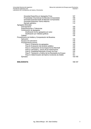 Universidad Nacional de Ingeniería Manual de Laboratorio de Ensayos para Pavimentos
Facultad de Ingeniería Civil Volumen I
Laboratorio No.2 de Mecánica de Suelos y Pavimentos
Gravedad Específica en Agregados Finos 107
Propiedades Volumetricas de Mezclas Compactadas 108
Gravedad Especifica Bulk de Mezclas Compactadas 110
Gravedad Específica Teórico Máxima 110
Ejemplo aplicativo 112
Agregados Minerales
Granulometría 120
Especificaciones y Tolerancias 120
Combinación de agregados 129
Dosificación de los agregados por peso 129
Dosificación por métodos gráficos 132
Calidad 134
Procedimiento de Análisis y Compactación de Muestras
Aplicación 134
Equipos de Laboratorio 134
Procedimientos previos 140
Paso A: Evaluación de agregados 140
Paso B: Evaluación del cemento asfáltico 140
Paso C: Preparación de los Especimenes Marshall 145
Paso D: Densidad y vacíos de los especimenes 149
Paso E: Estabilidad Marshall y Ensayo de Flujo 150
Paso F: Tabulación y Gráfico de los Resultados de Ensayo 151
Paso G: Determinación del Optimo Contenido de Asfalto 151
Ejemplos 155-185
BIBLIOGRAFIA 186-187
Ing. Silene Minaya – M.I. Abel Ordóñez 3
 