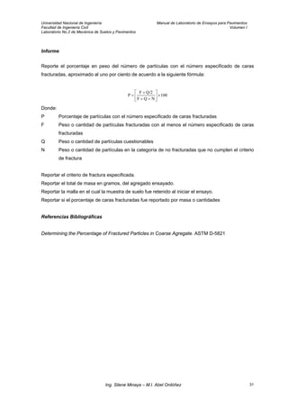 Universidad Nacional de Ingeniería Manual de Laboratorio de Ensayos para Pavimentos
Facultad de Ingeniería Civil Volumen I
Laboratorio No.2 de Mecánica de Suelos y Pavimentos
Informe
Reporte el porcentaje en peso del número de partículas con el número especificado de caras
fracturadas, aproximado al uno por ciento de acuerdo a la siguiente fórmula:
100
NQF
Q/2F
P ×⎥
⎦
⎤
⎢
⎣
⎡
++
+
=
Donde:
P Porcentaje de partículas con el número especificado de caras fracturadas
F Peso o cantidad de partículas fracturadas con al menos el número especificado de caras
fracturadas
Q Peso o cantidad de partículas cuestionables
N Peso o cantidad de partículas en la categoría de no fracturadas que no cumplen el criterio
de fractura
Reportar el criterio de fractura especificada.
Reportar el total de masa en gramos, del agregado ensayado.
Reportar la malla en el cual la muestra de suelo fue retenido al iniciar el ensayo.
Reportar si el porcentaje de caras fracturadas fue reportado por masa o cantidades
Referencias Bibliográficas
Determining the Percentage of Fractured Particles in Coarse Agregate. ASTM D-5821
Ing. Silene Minaya – M.I. Abel Ordóñez 31
 