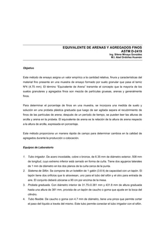 EQUIVALENTE DE ARENAS Y AGREGADOS FINOS
ASTM D-2419
Ing. Silene Minaya González
M.I. Abel Ordóñez Huamán
Objetivo
Este método de ensayo asigna un valor empírico a la cantidad relativa, finura y características del
material fino presente en una muestra de ensayo formado por suelo granular que pasa el tamiz
Nº4 (4.75 mm). El término “Equivalente de Arena” transmite el concepto que la mayoría de los
suelos granulares y agregados finos son mezcla de partículas gruesas, arenas y generalmente
finos.
Para determinar el porcentaje de finos en una muestra, se incorpora una medida de suelo y
solución en una probeta plástica graduada que luego de ser agitada separa el recubrimiento de
finos de las partículas de arena; después de un período de tiempo, se pueden leer las alturas de
arcilla y arena en la probeta. El equivalente de arena es la relación de la altura de arena respecto
a la altura de arcilla, expresada en porcentaje.
Este método proporciona un manera rápida de campo para determinar cambios en la calidad de
agregados durante la producción o colocación.
Equipos de Laboratorio
1. Tubo irrigador. De acero inoxidable, cobre o bronce, de 6.35 mm de diámetro exterior, 508 mm
de longitud, cuyo extremo inferior está cerrado en forma de cuña. Tiene dos agujeros laterales
de 1 mm de diámetro en los dos planos de la cuña cerca de la punta.
2. Sistema de Sifón. Se compone de un botellón de 1 galón (3.8 lt) de capacidad con un tapón. El
tapón tiene dos orificios que lo atraviesan, uno para el tubo del sifón y el otro para entrada de
aire. El conjunto deberá ubicarse a 90 cm por encima de la mesa.
3. Probeta graduada. Con diámetro interior de 31.75±0.381 mm y 431.8 mm de altura graduada
hasta una altura de 381 mm, provista de un tapón de caucho o goma que ajuste en la boca del
cilindro.
4. Tubo flexible. De caucho o goma con 4.7 mm de diámetro, tiene una pinza que permite cortar
el paso del líquido a través del mismo. Este tubo permite conectar el tubo irrigador con el sifón.
 