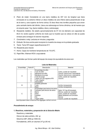 Universidad Nacional de Ingeniería Manual de Laboratorio de Ensayos para Pavimentos
Facultad de Ingeniería Civil Volumen I
Laboratorio No.2 de Mecánica de Suelos y Pavimentos
5. Pisón de metal. Consistente en una barra metálica de 457 mm de longitud que tiene
enroscado en su extremo inferior un disco metálico de cara inferior plana perpendicular al eje
de la barra y cara superior de forma cónica. El disco lleva tres tornillos pequeños que sirven
para centrarlo dentro del cilindro. Lleva una sobrecarga en forma cilíndrica, de tal manera que
el conjunto pese 1 kg. (barra metálica, disco y sobrecarga).
6. Recipiente metálico. De estaño aproximadamente de 57 mm de diámetro con capacidad de
85±5 ml, borde superior uniforme de modo que la muestra que se coloca en ella se pueda
enrasar para conseguir el volumen requerido.
7. Cronómetro o reloj. Lecturas en minutos y segundos
8. Embudo. De boca ancha para incorporar la muestra de ensayo en la probeta graduada.
9. Tamiz. Tamiz Nº4 según especificaciones E11
10. Recipiente para mezcla
11. Horno. Capaz de mantener temperaturas de 110±5ºC.
12. Papel filtro. Watman Nº2V o equivalente
Los materiales que forman parte del equipo de ensayo de equivalente de arena son:
Lista de Materiales
Ensamblaje Parte Nº Descripción Material
A
1
2
3
4
5
6
7
Ensamblaje de sifón
Tubo de sifón
Manguera de sifón
Manguera de purga
Tubo de purga
Tapón con dos agujeros Nº6
Tubo irrigador
Abrazadera
Cobre, puede ser niquelado
Caucho, goma pura o equivalente
Caucho, goma pura o equivalente
Cobre, puede ser niquelado
Caucho
B 8
9
Probeta graduada
Tubo
Base
Acrílico transparente
Acrílico transparente
C
10
11
12
13
14
15
Ensamblaje para lectura de arena
Indicador para lectura de arena
Barra
Pesa
Pasador
Pie
Tapón sólido
Nylon 101 tipo 66 templado
Bronce, puede ser niquelado
Acero, puede ser niquelado
Metal resistente a la corrosión
Bronce
Caucho, puede ser niquelado
Sand Equivalent Value of Soils and Fine Aggregate. ASTM D 2419-91
Procedimiento de ensayo
1. Reactivos, materiales y preparación de la Solución Madre
Reactivos y materiales
Cloruro de calcio anhidro, 454 gr.
Glicerina USP, 2050 gr (1640 ml)
Formaldehído, (40% en volumen) 47 gr (45 ml)
Ing. Silene Minaya – M.I. Abel Ordóñez 34
 