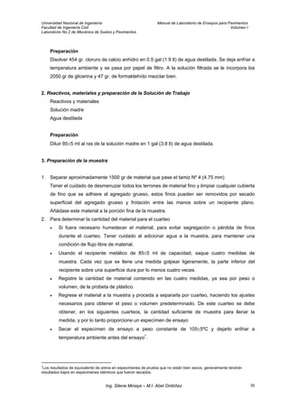 Universidad Nacional de Ingeniería Manual de Laboratorio de Ensayos para Pavimentos
Facultad de Ingeniería Civil Volumen I
Laboratorio No.2 de Mecánica de Suelos y Pavimentos
Preparación
Disolver 454 gr. cloruro de calcio anhidro en 0.5 gal (1.9 lt) de agua destilada. Se deja enfriar a
temperatura ambiente y se pasa por papel de filtro. A la solución filtrada se le incorpora los
2050 gr de glicerina y 47 gr. de formaldehído mezclar bien.
2. Reactivos, materiales y preparación de la Solución de Trabajo
Reactivos y materiales
Solución madre
Agua destilada
Preparación
Diluir 85±5 ml al ras de la solución madre en 1 gal (3.8 lt) de agua destilada.
3. Preparación de la muestra
1. Separar aproximadamente 1500 gr de material que pase el tamiz Nº 4 (4.75 mm)
Tener el cuidado de desmenuzar todos los terrones de material fino y limpiar cualquier cubierta
de fino que se adhiere al agregado grueso, estos finos pueden ser removidos por secado
superficial del agregado grueso y frotación entre las manos sobre un recipiente plano.
Añádase este material a la porción fina de la muestra.
2. Para determinar la cantidad del material para el cuarteo
• Si fuera necesario humedecer el material, para evitar segregación o pérdida de finos
durante el cuarteo. Tener cuidado al adicionar agua a la muestra, para mantener una
condición de flujo libre de material.
• Usando el recipiente metálico de 85±5 ml de capacidad, saque cuatro medidas de
muestra. Cada vez que se llene una medida golpear ligeramente, la parte inferior del
recipiente sobre una superficie dura por lo menos cuatro veces.
• Registre la cantidad de material contenido en las cuatro medidas, ya sea por peso o
volumen, de la probeta de plástico.
• Regrese el material a la muestra y proceda a separarla por cuarteo, haciendo los ajustes
necesarios para obtener el peso o volumen predeterminado. De este cuarteo se debe
obtener, en los siguientes cuarteos, la cantidad suficiente de muestra para llenar la
medida, y por lo tanto proporcione un especímen de ensayo
• Secar el especímen de ensayo a peso constante de 105±5ºC y dejarlo enfriar a
temperatura ambiente antes del ensayo1
.
1
Los resultados de equivalente de arena en especimenes de prueba que no están bien secos, generalmente tendrán
resultados bajos en especimenes idénticos que fueron secados.
Ing. Silene Minaya – M.I. Abel Ordóñez 35
 