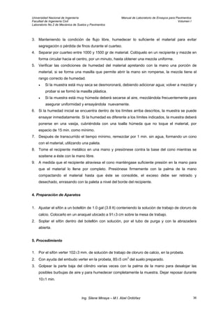 Universidad Nacional de Ingeniería Manual de Laboratorio de Ensayos para Pavimentos
Facultad de Ingeniería Civil Volumen I
Laboratorio No.2 de Mecánica de Suelos y Pavimentos
3. Manteniendo la condición de flujo libre, humedecer lo suficiente el material para evitar
segregación o pérdida de finos durante el cuarteo.
4. Separar por cuarteo entre 1000 y 1500 gr de material. Colóquelo en un recipiente y mezcle en
forma circular hacia el centro, por un minuto, hasta obtener una mezcla uniforme.
5. Verificar las condiciones de humedad del material apretando con la mano una porción de
material, si se forma una masilla que permite abrir la mano sin romperse, la mezcla tiene el
rango correcto de humedad.
• Si la muestra está muy seca se desmoronará, debiendo adicionar agua; volver a mezclar y
probar si se formó la masilla plástica.
• Si la muestra está muy húmeda deberá secarse al aire, mezclándola frecuentemente para
asegurar uniformidad y ensayándola nuevamente.
6. Si la humedad inicial se encuentra dentro de los límites arriba descritos, la muestra se puede
ensayar inmediatamente. Si la humedad es diferente a los límites indicados, la muestra deberá
ponerse en una vasija, cubriéndola con una toalla húmeda que no toque el material, por
espacio de 15 min. como mínimo.
7. Después de transcurrido el tiempo mínimo, remezclar por 1 min. sin agua, formando un cono
con el material, utilizando una paleta.
8. Tome el recipiente metálico en una mano y presiónese contra la base del cono mientras se
sostiene a éste con la mano libre.
9. A medida que el recipiente atraviesa el cono manténgase suficiente presión en la mano para
que el material lo llene por completo. Presiónese firmemente con la palma de la mano
compactando el material hasta que éste se consolide, el exceso debe ser retirado y
desechado, enrasando con la paleta a nivel del borde del recipiente.
4. Preparación de Aparatos
1. Ajustar el sifón a un botellón de 1.0 gal (3.8 lt) conteniendo la solución de trabajo de cloruro de
calcio. Colocarlo en un anaquel ubicado a 91±3 cm sobre la mesa de trabajo.
2. Soplar el sifón dentro del botellón con solución, por el tubo de purga y con la abrazadera
abierta.
5. Procedimiento
1. Por el sifón verter 102±3 mm. de solución de trabajo de cloruro de calcio, en la probeta.
2. Con ayuda del embudo verter en la probeta, 85±5 cm3
del suelo preparado.
3. Golpear la parte baja del cilindro varias veces con la palma de la mano para desalojar las
posibles burbujas de aire y para humedecer completamente la muestra. Dejar reposar durante
10±1 min.
Ing. Silene Minaya – M.I. Abel Ordóñez 36
 