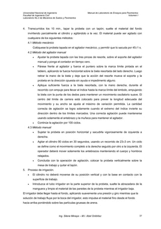 Universidad Nacional de Ingeniería Manual de Laboratorio de Ensayos para Pavimentos
Facultad de Ingeniería Civil Volumen I
Laboratorio No.2 de Mecánica de Suelos y Pavimentos
4. Transcurridos los 10 min., tapar la probeta con un tapón; suelte el material del fondo
invirtiendo parcialmente el cilindro y agitándolo a la vez. El material puede ser agitado con
cualquiera de los siguientes métodos:
4.1 Método mecánico
Colóquese la probeta tapada en el agitador mecánico, y permitir que lo sacuda por 45±1 s.
4.2 Método del agitador manual
• Ajustar la probeta tapada con las tres pinzas de resorte, sobre el soporte del agitador
manual y ponga el contador en tiempo cero.
• Párese frente al agitador y fuerce el puntero sobre la marca límite pintada en el
tablero, aplicando la fuerza horizontal sobre la biela resortada del lado derecho. Luego
retirar la mano de la biela y deje que la acción del resorte mueva el soporte y la
probeta en la dirección opuesta sin ayuda e impedimento alguno.
• Aplique suficiente fuerza a la biela resortada, con la mano derecha, durante el
recorrido con empuje para llevar el índice hasta la marca límite del émbolo, empujando
la biela con la punta de los dedos para mantener un movimiento oscilatorio suave. El
centro del límite de carrera está colocado para prever la longitud adecuada del
movimiento y su ancho se ajusta al máximo de variación permitida. La cantidad
correcta de agitación se logra solamente cuando el extremo del índice invierte su
dirección dentro de los límites marcados. Una correcta agitación puede mantenerse
usando solamente el antebrazo y la muñeca para mantener el agitador.
• Continúe la agitación por 100 ciclos.
4.3 Método manual
• Sujetar la probeta en posición horizontal y sacudirla vigorosamente de izquierda a
derecha.
• Agitar el cilindro 90 ciclos en 30 segundos, usando un recorrido de 23±3 cm. Un ciclo
se define como el movimiento completo a la derecha seguido por otro a la izquierda. El
operador deberá mover solamente los antebrazos manteniendo el cuerpo y hombros
relajados.
• Concluida con la operación de agitación, colocar la probeta verticalmente sobre la
mesa de trabajo y quitar el tapón.
5. Proceso de irrigación.
• El cilindro no deberá moverse de su posición vertical y con la base en contacto con la
superficie de trabajo.
• Introduzca el tubo irrigador en la parte superior de la probeta, suelte la abrazadera de la
manguera y limpie el material de las paredes de la probeta mientras el irrigador baja.
El irrigador debe llegar hasta el fondo, aplicando suavemente una presión y giro mientras que la
solución de trabajo fluye por la boca del irrigador, esto impulsa el material fino desde el fondo
hacia arriba poniéndolo sobre las partículas gruesas de arena.
Ing. Silene Minaya – M.I. Abel Ordóñez 37
 