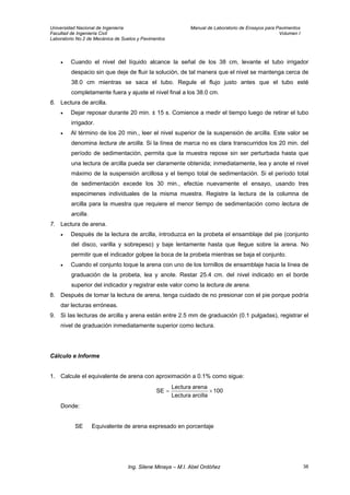 Universidad Nacional de Ingeniería Manual de Laboratorio de Ensayos para Pavimentos
Facultad de Ingeniería Civil Volumen I
Laboratorio No.2 de Mecánica de Suelos y Pavimentos
• Cuando el nivel del líquido alcance la señal de los 38 cm, levante el tubo irrigador
despacio sin que deje de fluir la solución, de tal manera que el nivel se mantenga cerca de
38.0 cm mientras se saca el tubo. Regule el flujo justo antes que el tubo esté
completamente fuera y ajuste el nivel final a los 38.0 cm.
6. Lectura de arcilla.
• Dejar reposar durante 20 min. ± 15 s. Comience a medir el tiempo luego de retirar el tubo
irrigador.
• Al término de los 20 min., leer el nivel superior de la suspensión de arcilla. Este valor se
denomina lectura de arcilla. Si la línea de marca no es clara transcurridos los 20 min. del
período de sedimentación, permita que la muestra repose sin ser perturbada hasta que
una lectura de arcilla pueda ser claramente obtenida; inmediatamente, lea y anote el nivel
máximo de la suspensión arcillosa y el tiempo total de sedimentación. Si el período total
de sedimentación excede los 30 min., efectúe nuevamente el ensayo, usando tres
especimenes individuales de la misma muestra. Registre la lectura de la columna de
arcilla para la muestra que requiere el menor tiempo de sedimentación como lectura de
arcilla.
7. Lectura de arena.
• Después de la lectura de arcilla, introduzca en la probeta el ensamblaje del pie (conjunto
del disco, varilla y sobrepeso) y baje lentamente hasta que llegue sobre la arena. No
permitir que el indicador golpee la boca de la probeta mientras se baja el conjunto.
• Cuando el conjunto toque la arena con uno de los tornillos de ensamblaje hacia la línea de
graduación de la probeta, lea y anote. Restar 25.4 cm. del nivel indicado en el borde
superior del indicador y registrar este valor como la lectura de arena.
8. Después de tomar la lectura de arena, tenga cuidado de no presionar con el pie porque podría
dar lecturas erróneas.
9. Si las lecturas de arcilla y arena están entre 2.5 mm de graduación (0.1 pulgadas), registrar el
nivel de graduación inmediatamente superior como lectura.
Cálculo e Informe
1. Calcule el equivalente de arena con aproximación a 0.1% como sigue:
100
arcillaLectura
arenaLectura
SE ×=
Donde:
SE Equivalente de arena expresado en porcentaje
Ing. Silene Minaya – M.I. Abel Ordóñez 38
 