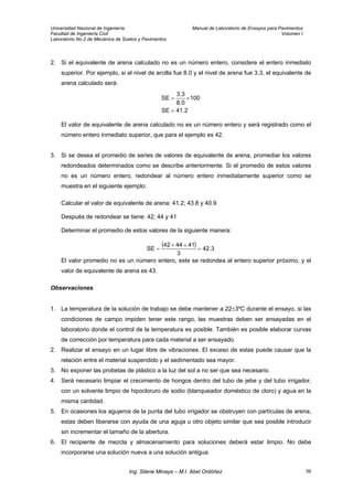Universidad Nacional de Ingeniería Manual de Laboratorio de Ensayos para Pavimentos
Facultad de Ingeniería Civil Volumen I
Laboratorio No.2 de Mecánica de Suelos y Pavimentos
2. Si el equivalente de arena calculado no es un número entero, considere el entero inmediato
superior. Por ejemplo, si el nivel de arcilla fue 8.0 y el nivel de arena fue 3.3, el equivalente de
arena calculado será:
2.41SE
100
8.0
3.3
SE
=
×=
El valor de equivalente de arena calculado no es un número entero y será registrado como el
número entero inmediato superior, que para el ejemplo es 42.
3. Si se desea el promedio de series de valores de equivalente de arena, promediar los valores
redondeados determinados como se describe anteriormente. Si el promedio de estos valores
no es un número entero, redondear al número entero inmediatamente superior como se
muestra en el siguiente ejemplo:
Calcular el valor de equivalente de arena: 41.2; 43.8 y 40.9
Después de redondear se tiene: 42; 44 y 41
Determinar el promedio de estos valores de la siguiente manera:
( ) 3.42
3
414442
SE =
++
=
El valor promedio no es un número entero, este se redondea al entero superior próximo, y el
valor de equivalente de arena es 43.
Observaciones
1. La temperatura de la solución de trabajo se debe mantener a 22±3ºC durante el ensayo, si las
condiciones de campo impiden tener este rango, las muestras deben ser ensayadas en el
laboratorio donde el control de la temperatura es posible. También es posible elaborar curvas
de corrección por temperatura para cada material a ser ensayado.
2. Realizar el ensayo en un lugar libre de vibraciones. El exceso de estas puede causar que la
relación entre el material suspendido y el sedimentado sea mayor.
3. No exponer las probetas de plástico a la luz del sol a no ser que sea necesario.
4. Será necesario limpiar el crecimiento de hongos dentro del tubo de jebe y del tubo irrigador,
con un solvente limpio de hipocloruro de sodio (blanqueador doméstico de cloro) y agua en la
misma cantidad.
5. En ocasiones los agujeros de la punta del tubo irrigador se obstruyen con partículas de arena,
estas deben liberarse con ayuda de una aguja u otro objeto similar que sea posible introducir
sin incrementar el tamaño de la abertura.
6. El recipiente de mezcla y almacenamiento para soluciones deberá estar limpio. No debe
incorporarse una solución nueva a una solución antigua.
Ing. Silene Minaya – M.I. Abel Ordóñez 39
 