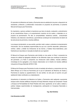 Universidad Nacional de Ingeniería Manual de Laboratorio de Ensayos para Pavimentos
Facultad de Ingeniería Civil Volumen I
Laboratorio No.2 de Mecánica de Suelos y Pavimentos
PROLOGO
El Laboratorio de Mecánica de Suelos y Pavimentos tiene la satisfacción de poner a disposición de
estudiantes, profesores y profesionales involucrados en proyectos de pavimentos, el presente
Manual de Ensayos para Pavimentos.
Es importante y oportuno señalar la importancia que tiene el estudio, evaluación y entendimiento
de las características físicas y el comportamiento mecánico de los suelos y materiales en un
proyecto de pavimentación. Por ello, la compresibilidad, resistencia cortante, conductividad
hidráulica y las relaciones volumétricas y gravimétricas constituyen los fundamentos de diseño de
las estructuras de pavimento y mezclas asfálticas.
Los ensayos de laboratorio, en ese sentido, permiten medir, evaluar y entender el comportamiento
mencionado. Son los resultados experimentales los que van a permitir desarrollar, perfeccionar,
verificar, validar y señalar las limitaciones de las teorías y modelos físico-matemáticos, para
finalmente ser resumidos en manuales de diseño de uso ingenieril.
El Manual de Ensayos para Pavimentos está dividido en dos partes: la Parte I comprende los
ensayos de calidad de agregados utilizados en las diferentes capas que constituye la estructura
del pavimento y la Parte II comprende una introducción sobre asfaltos, mezclas asfálticas,
mineralogía de los agregados y los ensayos relacionados con el diseño de mezclas asfálticas
incluyendo el Ensayo Marshall–ASTM D 1559.
El Manual de Ensayos para Pavimentos ha sido el resultado del esfuerzo y compromiso de la Ing.
Silene Minaya con el Area de Pavimentos por lo que el Laboratorio de Mecánica de Suelos y
Pavimentos le expresa su agradecimiento. En ese sentido, ha sido para el suscrito una gran
satisfacción haber contribuido a su materialización.
Actualmente el Laboratorio de Mecánica de Suelos y Pavimentos está realizando nuevamente
ensayos sobre mezclas asfálticas incluyendo el Ensayo Marshall, ensayos de Compresión Triaxial
y Ensayos de Permeabilidad de Pared Flexible entre otros. Igualmente, se ha vuelto a realizar y
publicar trabajos experimentales de investigaciones, participando en Congresos Nacionales e
Internacionales.
Ing. Abel Ordóñez
6 de Diciembre de 2001
Ing. Silene Minaya – M.I. Abel Ordóñez 4
 