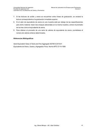 Universidad Nacional de Ingeniería Manual de Laboratorio de Ensayos para Pavimentos
Facultad de Ingeniería Civil Volumen I
Laboratorio No.2 de Mecánica de Suelos y Pavimentos
7. Si las lecturas de arcilla y arena se encuentran entre líneas de graduación, se anotará la
lectura correspondiente a la graduación inmediata superior.
8. Si el valor de equivalente de arena en una muestra está por debajo de las especificaciones
para dicho material, hacer dos ensayos adicionales en la misma muestra y tomar el promedio
de los tres como el equivalente de arena.
9. Para obtener el promedio de una serie de valores de equivalente de arena, promédiese el
número de valores enteros determinados.
Referencias Bibliográficas
Sand Equivalent Value of Soils and Fine Aggregate ASTM D 2419-91
Equivalente de Arena, Suelos y Agregados Finos. Norma MTC E114-1999
Ing. Silene Minaya – M.I. Abel Ordóñez 40
 